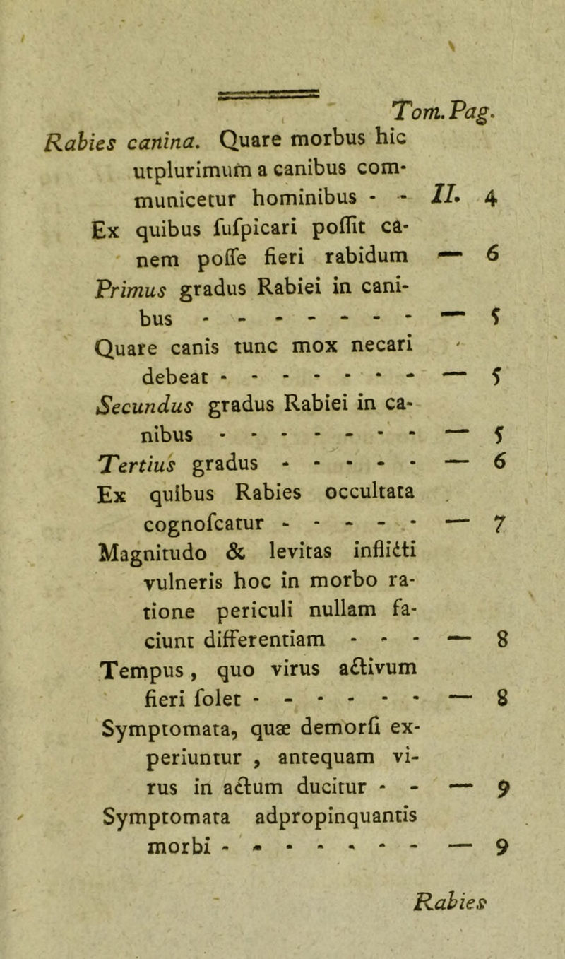 Rabies canina. Quare morbus hic utplurimum a canibus com- municetur hominibus - ■ Ex quibus fufpicari poflit ca- ' nem poffe fieri rabidum Primus gradus Rabiei in cani- bus - - - - - - - Quare canis tunc mox necari debeat Secundus gradus Rabiei in ca- nibus Tertius gradus - - • - - Ex quibus Rabies occultata cognofcatur - - - - - Magnitudo &amp; levitas inflidti vulneris hoc in morbo ra- tione periculi nullam fa- ciunt differentiam - - - Tempus, quo virus a£livum fieri folet - - • - - - Symptomata, quae demorfi ex- periuntur , antequam vi- rus in aclum ducitur - - — ^ Symptomata adpropinquantis morbi - - • - ^ - — 9 IL 4 —• 6 — ^ - — 5 — ^ — 6 — 7 — 8 — 8