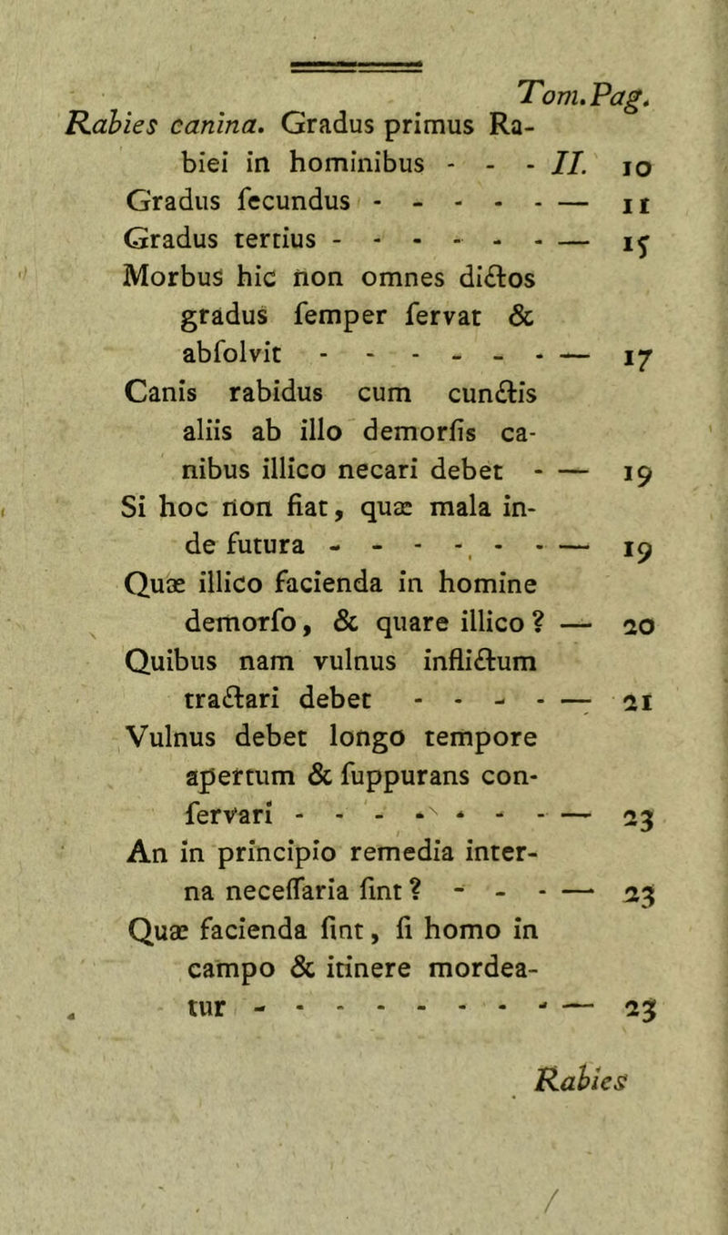 Rabies canina. Gradus primus Ra- biei in hominibus - - - II. lo Gradus fecundus — ii Gradus tertius - -- - - - — Morbus hic non omnes di£tos gradus femper fervat &amp; abfolvit - - - - _ . — 17 Canis rabidus cum cun£tis aliis ab illo demorlis ca- nibus illico necari debet - — 19 Si hoc non fiat, qutc mala in- de futura - - - -, - - — 19 Quas illico facienda in homine demorfo, &amp; quare illico ? — 20 Quibus nam vulnus infliftum traftari debet - - - - —- 21 Vulnus debet longo tempore apertum &amp; fuppurans con- fervari - - - * - - — 23 An in principio remedia inter- na necelTaria fmt ? - - - — Quas facienda fmt, fi homo in campo &amp; itinere mordea- tur - — 23 Rabies /