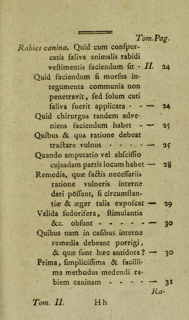 Rahies canina. Quid cum confpur- catis faliva animalis rabidi veftimentis faciendum fit • II, 24 Quid faciendum fi morfus in- tegumenta communia non penetravit, fed folum cuti faliva fuerit applicata * - — 24 Quid chirurgus tandem adve- niens faciendum habet - 25 Quibus &amp; qua ratione debeat tra£l:are vulnus * - ... — Quando amputatio vel abfcillio cujusdam partis locum habet —• 28 Remedia, quae fa£lis necelfariis ratione vulneris interne dari pOflent, fi circumftan- tiae &amp; aeger talia expofcat — 29 Valida fudorifera, ftimulantia &amp;e. obfunt - - - * - — 30 Quibus nam in cafibus interne remedia debeant porrigi, &lt;Sc quae funt haec antidota? —’ 30 Prima, fimpliciflima &amp; facilli- ma methodus medendi ra- ' biem caninam - » * * —* 3^ Ra- Hh Tom. II.