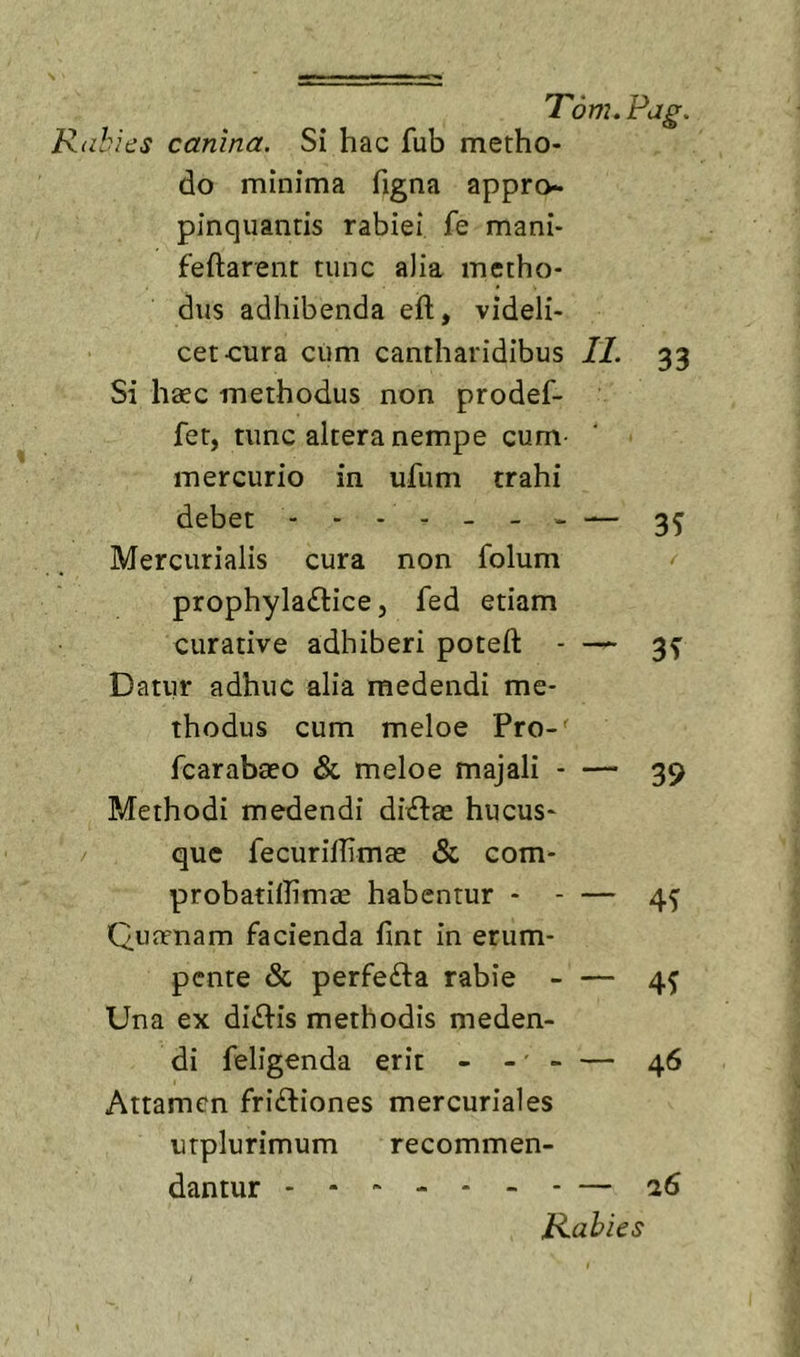 Rabies canina. Si hac fub metho- do minima figna appro- pinquantis rabiei fe mani- feftarent tunc alia metho- dus adhibenda eft, videli- cet-cura cum cantharidibus II. 33 Si haec methodus non prodef- fet, tunc altera nempe cum- mercurio in ufum trahi debet - - - - - - - — 3^ Mercurialis cura non folum prophyla£lice 5 fed etiam curative adhiberi poteft - 3^ Datur adhuc alia medendi me- thodus cum meloe Pro-^ fcarabaeo &amp; meloe majali - — 39 Methodi medendi diilae hucus- / que fecurilTimae &amp; com- probatiffimae habentur 45 Quaenam facienda fint in erum- pente &amp; perfefta rabie - — 45 Una ex dialis methodis meden- di feligenda erit - -' - — 46 Attamen friftiones mercuriales urplurimum recommen- dantur — 26