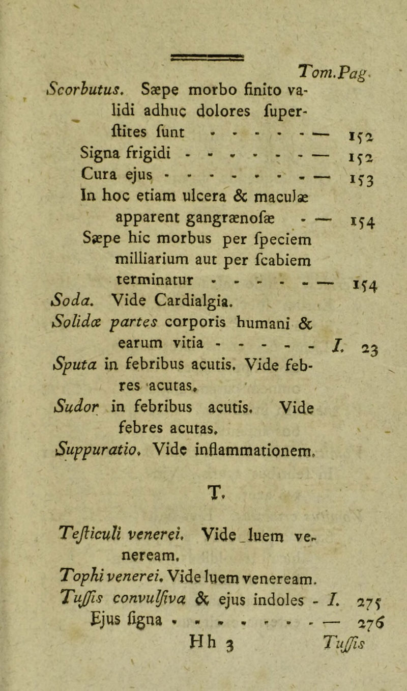 Scorhutus. Saepe morbo finito va- lidi adhuc dolores fuper- ftites funt Signa frigidi Cura ejus - In hoc etiam ulcera &amp; maculae apparent gangraenofae Saepe hic morbus per fpeciem milliarium aut per fcabiem terminatur - - - - . Soda, Vide Cardialgia. Solida partos corporis humani &amp; earum vitia - - - Sputa in febribus acutis. Vide feb- res acutas. Sudor in febribus acutis. Vide febres acutas. Suppuratio, Vide inflammationem. ifa 152 in — 154 - 7. 23 T. TeJlicuU venerci. Vide.luem ve- neream. Tophi Venerei, Vide luem veneream. Tujfis convulfiva dc ejus indoles - 7 27^ Jljus ligna Hh 3 TuJ/is