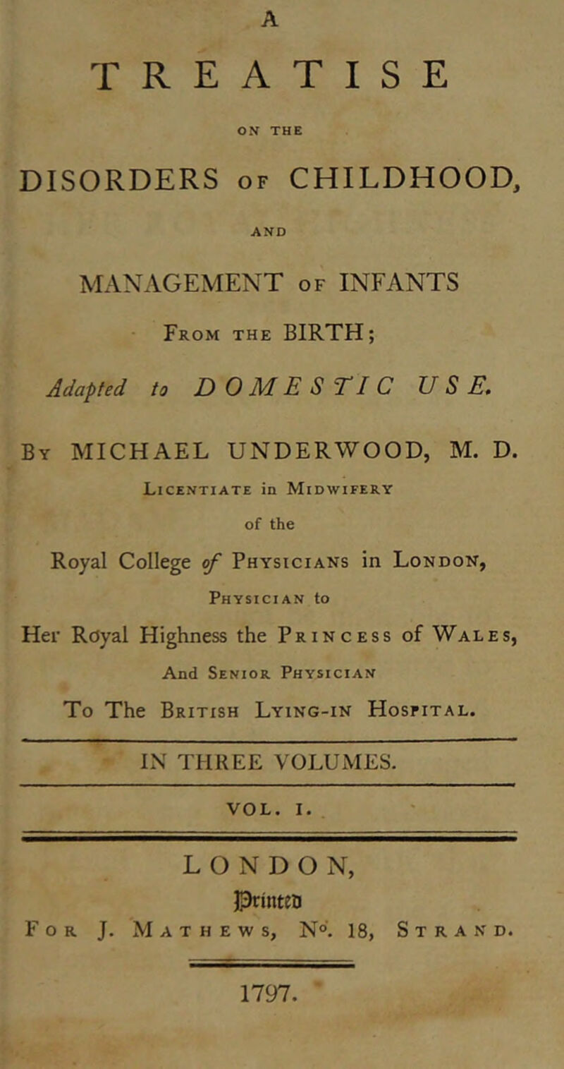 A TREATISE ON THE DISORDERS OF CHILDHOOD, AND MANAGEMENT of INFANTS From the BIRTH; Adapted to DOMESTIC USE. By MICHAEL UNDERWOOD, M. D. Licentiate in Midwifery of the Royal College of Physicians in London, Physician to Her Royal Highness the Princess of Wales, And Senior Physician To The British Lying-in Hosfital. IN THREE VOLUMES. VOL. I, LONDON, Jprinteo For J. Mathews, N°. 18, S t r a n d. 1797.