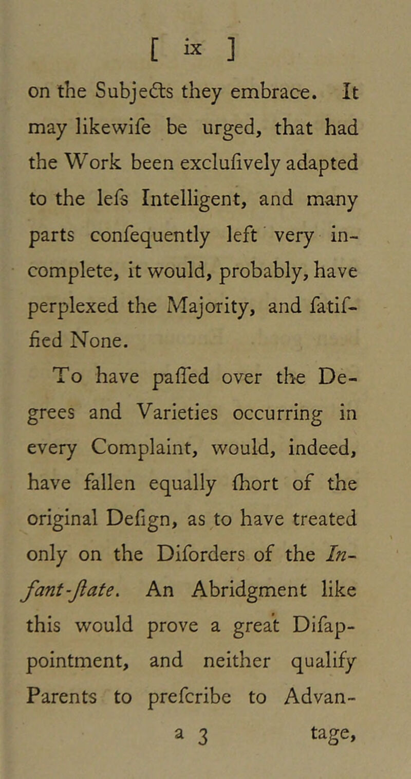 on the Subjedls they embrace. It may like wife be urged, that had the Work been excluhvely adapted to the lefs Intelligent, and many parts confequently left very in- complete, it would, probably, have perplexed the Majority, and fatif- fied None. To have paffed over the De- grees and Varieties occurring in every Complaint, would, indeed, have fallen equally Ihort of the original Defign, as to have treated only on the Diforders of the In- fant-Jlafe. An Abridgment like this would prove a great Difap- pointment, and neither qualify Parents to prefcribe to Advan- a 3 tage.