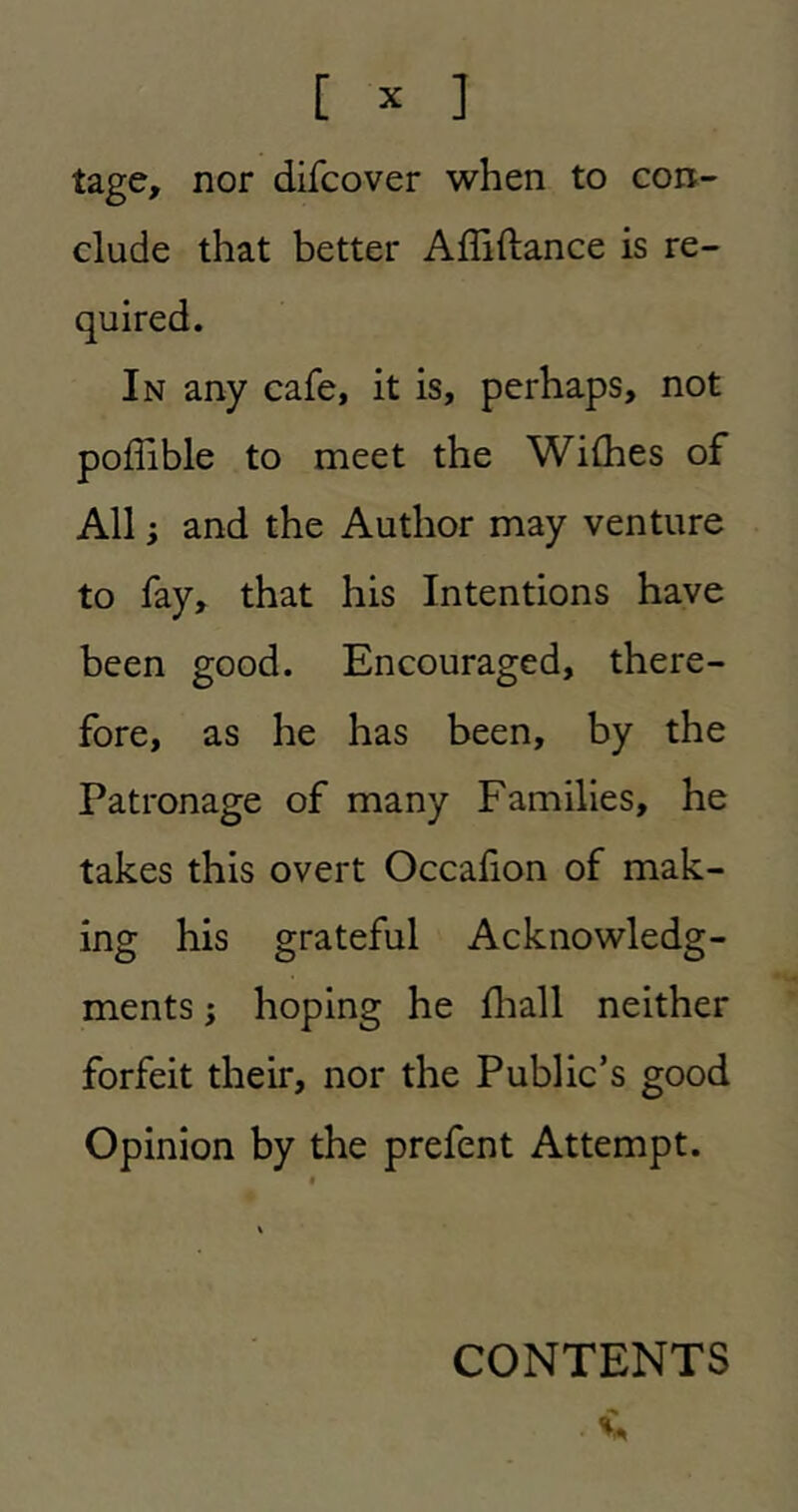 tage, nor difcover when to con- clude that better Affiftance is re- In any cafe, it is, perhaps, not poffible to meet the Wilhes of All} and the Author may venture to fay, that his Intentions have been good. Encouraged, there- fore, as he has been, by the Patronage of many Families, he takes this overt Occalion of mak- ing his grateful Acknowledg- ments ; hoping he fliall neither forfeit their, nor the Public’s good Opinion by the prefent Attempt. CONTENTS