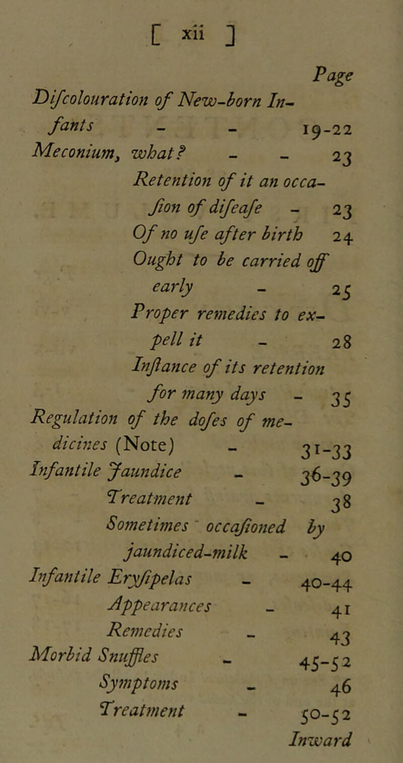 C ] Page D if colouration of New-born In- fants - _ 19-22 Meconium^ what I - _ 23 Retentmi of it an occa- fon of difeofe - 23 Of no ufe after birth 24 Ought to be carried off early - 25 Proper remedies to ex- pell it - 28 Injiaiice of its retention for many days - 3^ Regulation of the dofes of me- dicines (Note) _ 31-33 Infantile Jaundice - 3^-39 Treatment _ ^8 Sometimes ' occafioned by jaundiced-milk - 40 Infantile Eryfipelas Appearances Remedies Morbid Snuffles Symptoms Treatment 40-44 41 43 45-52 46 50-52 Inward