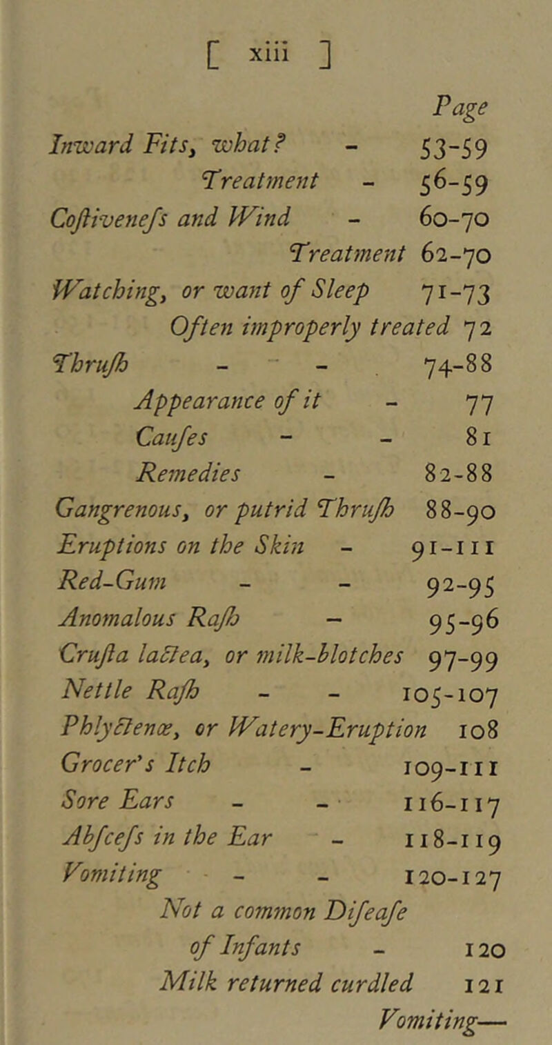[ ’‘‘‘i ] Page Inward Fits, what!’ - 53-59 Treatment - 56-59 Cofiivenejs and IFind - 60-70 Treatment 62-70 Watching, or want of Sleep 71-73 Often improperly treated 72 Thrufh _ _ 74-88 Appearance of it - 77 Caufes - - 81 Remedies - 82-88 Gangrenous, or putrid Thrufh 88-90 Eruptions on the Skin - 91-111 Red-Gum - - 9^-95 Anomalous Rafj — 95-96 Grufta lastea, or milk-blotches 97-99 Nettle Rafh - - 105-107 PhlyBenoe, or Watery-Eruption 108 Grocer’s Itch - 109-111 Sore Ears - _ 116-117 Ahfcefs in the Ear - 118-119 Vomiting - - 120-127 Not a common Eifeafe of Infants - 120 Milk returned curdled 121 Vomiting—