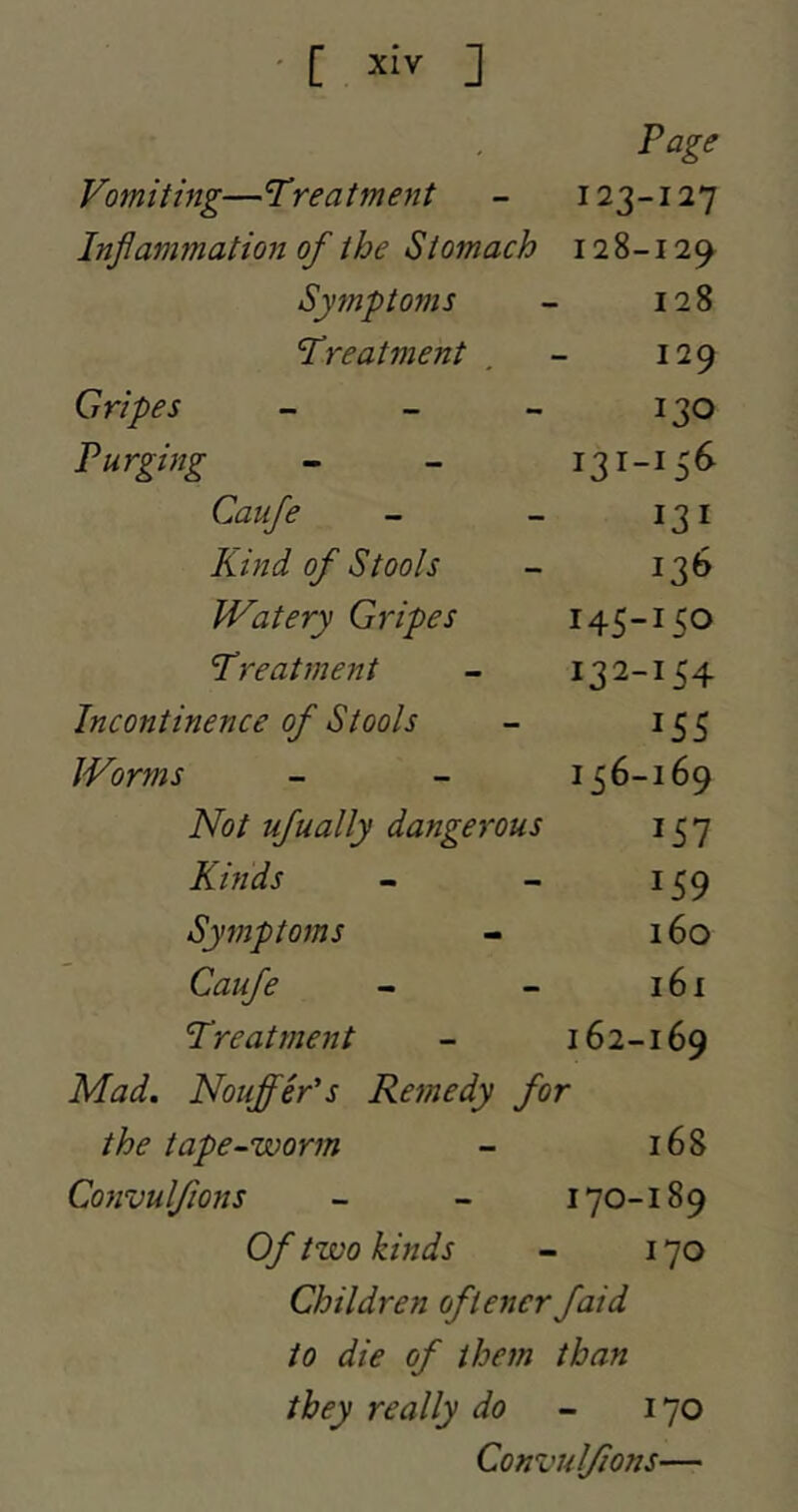 Page Vomiting—Treatment - 123-127 Inflammation of the Stomach 128-12^ Symptoms - 128 Treatment , - 129 Gripes - - - 130 Purging - - 131-156 Caufe - - 131 Kind of Stools - 136 JVatery Gripes 145-150 Treatment - 132-154 Incontinence of Stools - 155 Worms - - 156-169 Not ufually dangerous 157 Kinds - - 159 Symptoms - 160 Caufe - - 161 Treatment - 162-169 Mad. Nouffer's Remedy for the tape-worm - 168 Convulfions - - 170-189 Of two kinds - 170 Children oftencrfaid to die of them than they really do - 170 Convulfions—