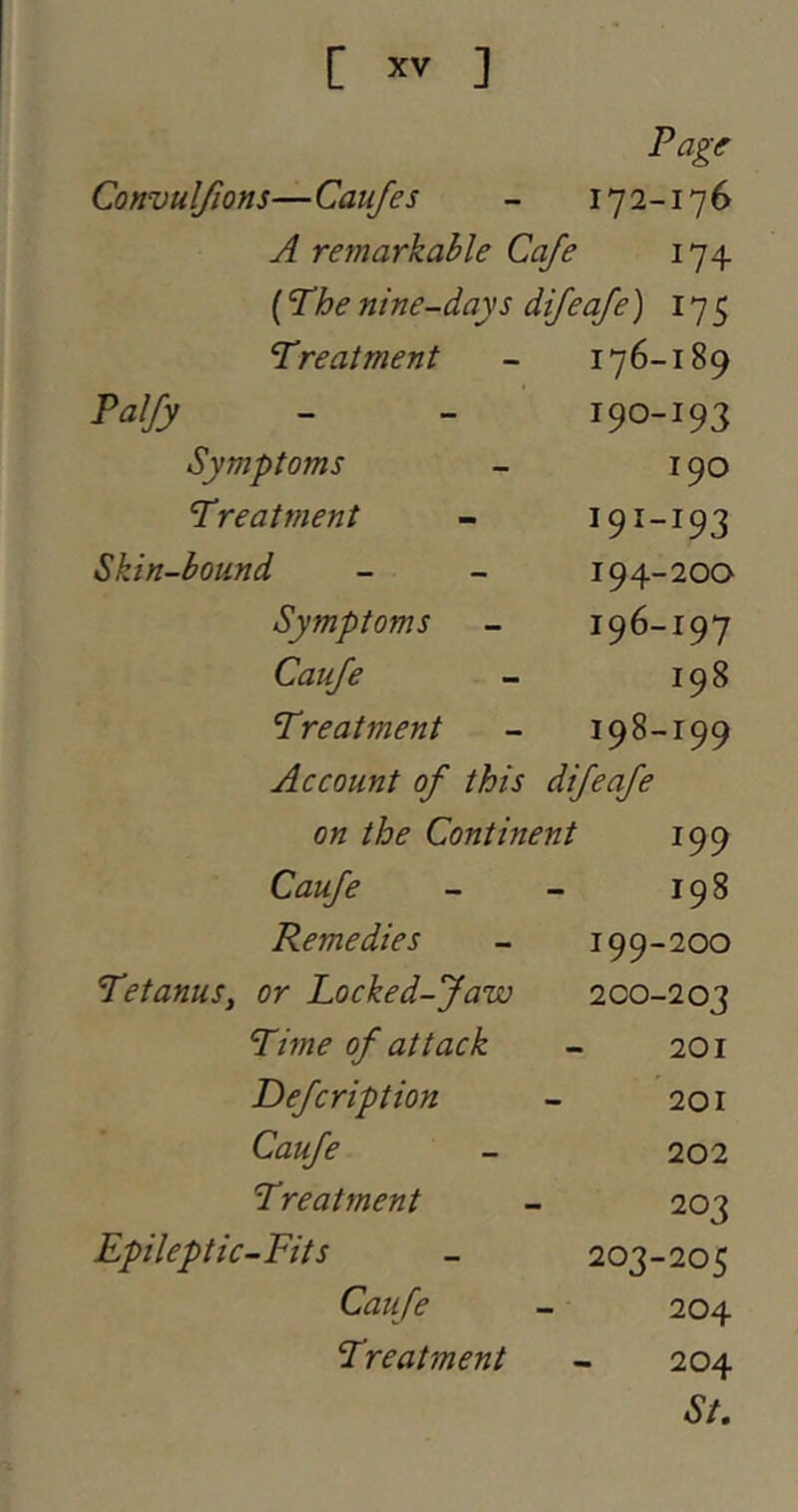 Page Convulfions—Caufes - 172-176 A remarkable Cafe 174 (I’he nine-days dijeaje) 175 Treatment Palfy Symptoms Treatment Skin-bound Symptoms Cauje Treatment Account of this difeafe on the Continent 199 176-189 190- 193 190 191- 193 194-200 196-197 198 198-199 Caufe Remedies Tetanus, or Locked-Jaw Time of attack Defcription Caufe Treatment Epileptic-Fits Caufe Treatment 198 199- 200 200- 203 201 201 202 203 203-205 204 204 St,