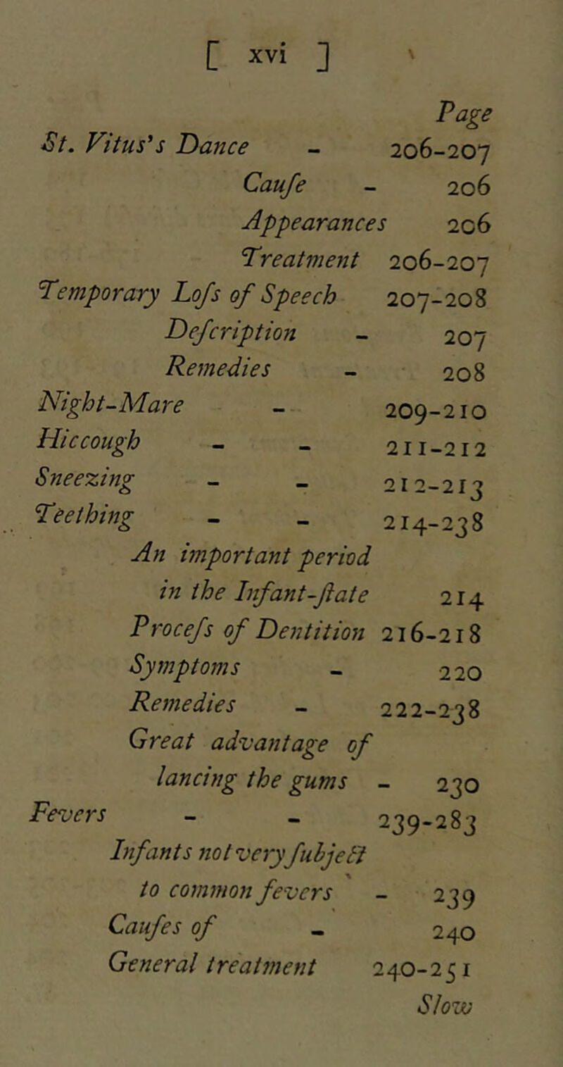 Page St. Vitus's Dance - 206-207 Caufe - 206 Appearances 206 Treatment 206-207 Temporary Lojs of Speech 207-208 Defcription - 207 Remedies - 208 Night-Mare - 209-210 Hiccough - _ 211-212 Sneezing - _ 212-213 Teething - _ 214-238 important period in the Infant-ft ate 214 Procefs of Dentition 216-218 Symptoms _ 220 Remedies - 222-238 Great advantage of lancing the gums - 230 Fevers - _ 239-283 Infants not very fuhjetJ to common fevers Caufes of General treatment - 239 240 240-251 Slow