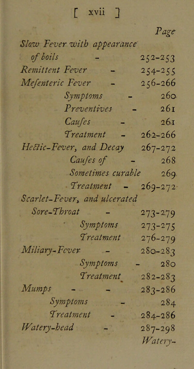 Page- Slaw Fever with appearance of boils 252-253 Remittent Fever 254-255 Mefenteric Fever 256-266 Symptoms 260 Preventives 261 Caufes 261 treatment 262-266 Heblic-Fevery and Decay 267-272 Caufes of 268 Sometimes curable 269 • Treatment 269-272' Scarlet-Fever^ and ulcerated Sore-Throat 273-279 Symptoms 273-275 Treatment Miliary-Fever 280-283 Symptoms 280 Treatment 282-283 Mumps 283-286 Symptoms 284 Treatment 284-286 JVatery-head 287-298 Watery-