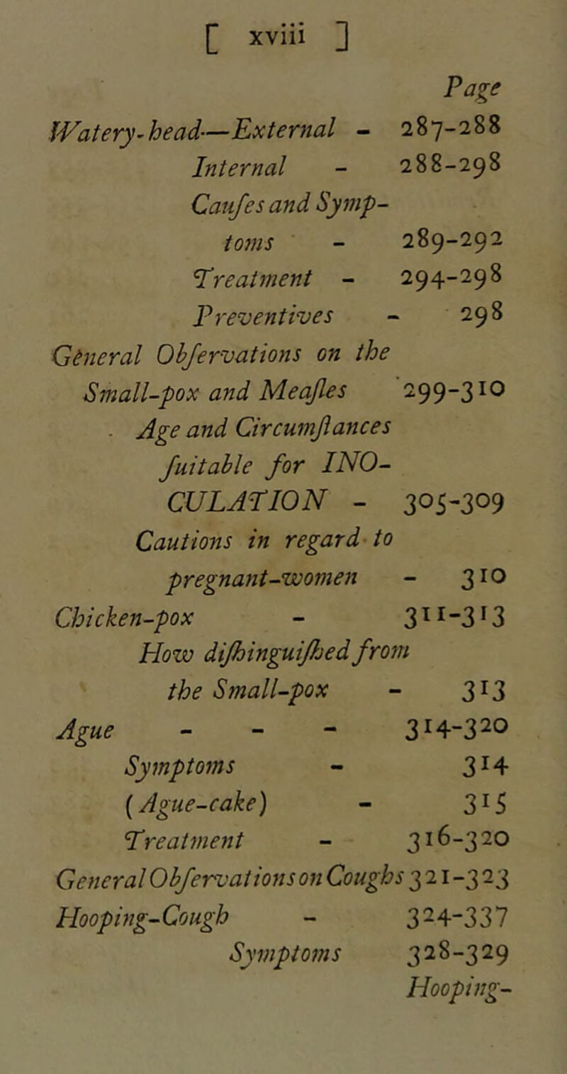 Page Watery^head—External - 287-288 Internal - 288-298 Califes and Symp- toms - 289-292 treatment - 294-298 Preventives - 298 General Ohjervations on the Small-pox and Meajles 299-3 lO . Age and Circumjiances Juitable for INO- CULATION - 305-309 Cautions in regard-to pregnant-women - 3^® Chicken-pox - 3 ^ ^3 ^ 3 How difhinguifhedfrom the Small-pox - 313 Ague _ - - 314-320 Symptoms - 3^4 {Ague-cake) - 315 Treatment - 316-320 General Ohfervations on Coughs 321-323 Hoopi ng- Cough - 3^4-337 Symptoms 328-329 Hooping-