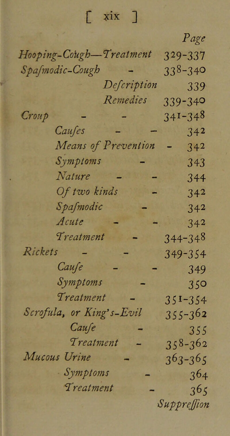 Page Hooping-CoUgh—treatment 329-337 Spafmodic-Cough - 338-340 Defcription 339 Remedies 339-340 Croup - - 341-348 Caufes - — 342 Means of Prevention - 342 Symptoms - 343 Nature - - 344 Of two kinds - 342 Spafmodic - 342 Acute - - 342 Treatment - 344-348 - - 349-354 Caufe - - 349 Symptoms - 3 50 Treatment - 351-354 Scrofula, or King's-Evil 355-3^2 - 355 Treatment - 358-362 Mucous Urine - 363-365 Symptoms - 364 Treatment - 365 Supprejfion