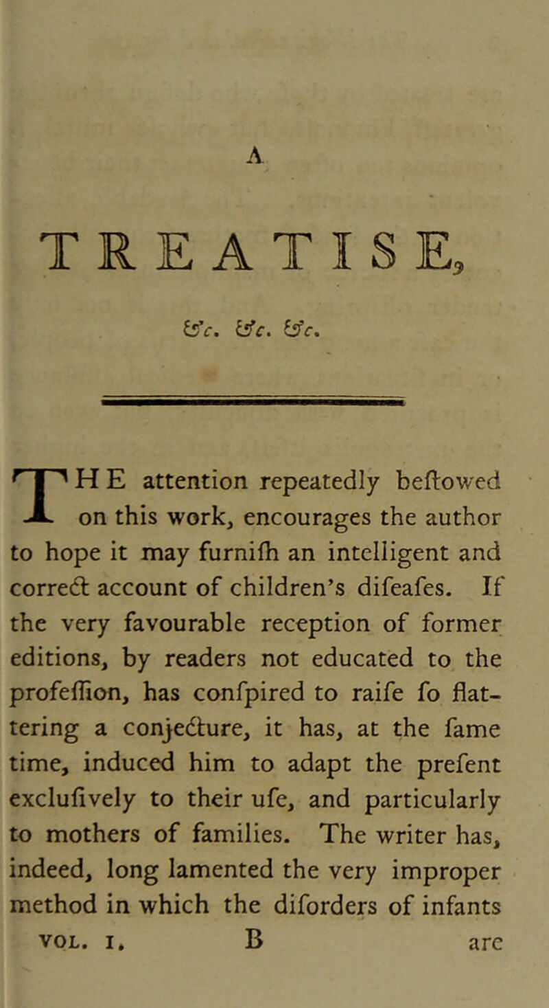 A TREATISE, ^c. i^c. isfc. H E attention repeatedly bellowed JL on this work, encourages the author to hope it may furnifti an intelligent and corred; account of children’s difeafes. If the very favourable reception of former editions, by readers not educated to the profelhon, has confpired to raife fo flat- tering a conjedure, it has, at the fame time, induced him to adapt the prefent exclufively to their ufe, and particularly to mothers of families. The writer has, indeed, long lamented the very improper method in which the diforders of infants B