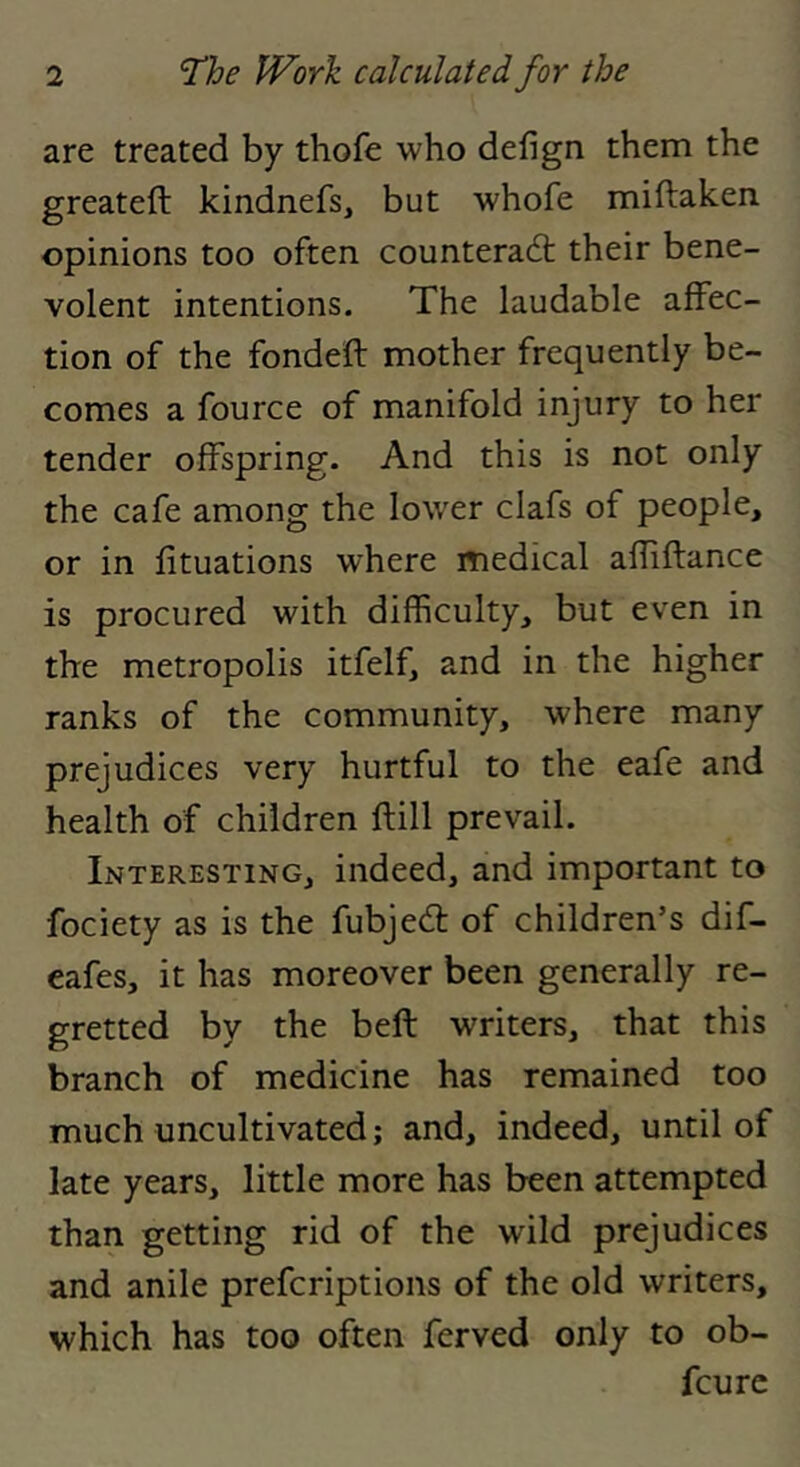 are treated by thofe who defign them the greateft kindnefs, but whofe miftaken opinions too often counterad: their bene- volent intentions. The laudable affec- tion of the fondeft mother frequently be- comes a fource of manifold injury to her tender offspring. And this is not only the cafe among the lower clafs of people, or in fituations where medical afliftance is procured with difficulty, but even in the metropolis itfelf, and in the higher ranks of the community, where many prejudices very hurtful to the eafe and health of children ftill prevail. Interesting, indeed, and important to fociety as is the fubjed of children’s dif- eafes, it has moreover been generally re- gretted by the beft writers, that this branch of medicine has remained too much uncultivated; and, indeed, until of late years, little more has been attempted than getting rid of the wild prejudices and anile prefcriptions of the old writers, which has too often ferved only to ob- fcurc