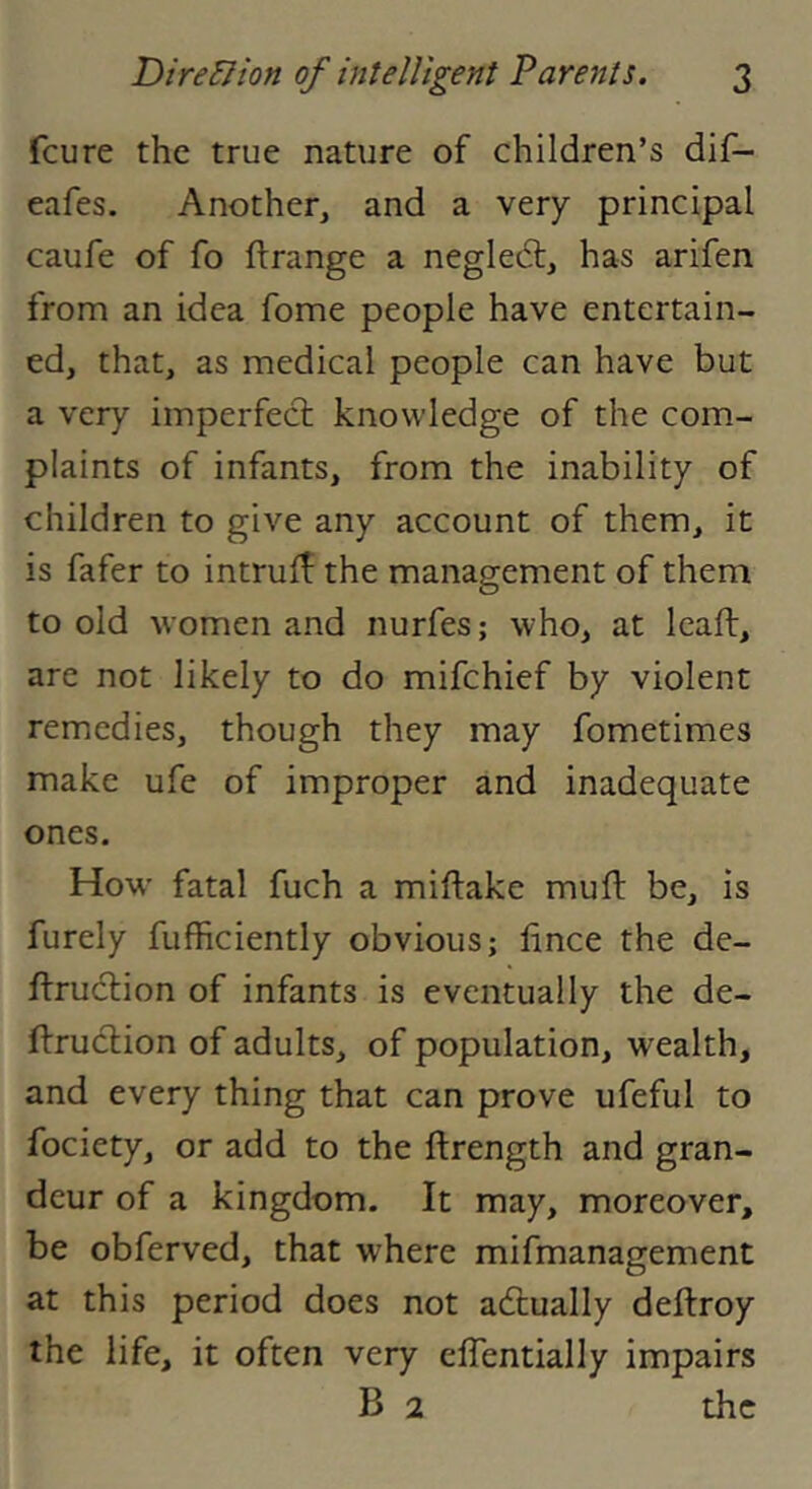 feu re the true nature of children’s dif- eafes. Another, and a very principal caufe of fo ftrange a negledt, has arifen from an idea fome people have entertain- ed, that, as medical people can have but a very imperfect knowledge of the com- plaints of infants, from the inability of children to give any account of them, it is fafer to intruif the management of them to old women and nurfes; who, at leaft, are not likely to do mifehief by violent remedies, though they may fometimes make ufe of improper and inadequate ones. How’ fatal fuch a miftake muft be, is furely fufficiently obvious; fince the de- flruclion of infants is eventually the de- ftrudlion of adults, of population, wealth, and every thing that can prove ufeful to fociety, or add to the ftrength and gran- deur of a kingdom. It may, moreover, be obferved, that where mifmanagement at this period does not actually deflroy the life, it often very elTentially impairs B 2 the