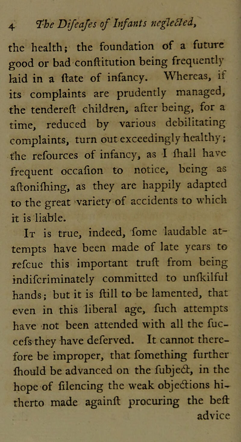 the health; the foundation of a future good or bad conftitution being frequently kid in a ftate of infancy. Whereas, if its complaints are prudently managed, the tendered children, after being, for a time, reduced by various debilitating complaints, turn out exceedingly healthy; the refources of infancy, as I ihall have frequent occafion to notice, being as aftonifhing, as they are happily adapted to the great ‘variety of accidents to which it is liable. It is true, indeed, fome laudable at- tempts have been made of late years to refcue this important truft from being indifcriminately committed to undcilful hands; but it is ftill to be lamented, that even in this liberal age, fuch attempts have not been attended with all the fuc- ccfs they have deferved. It cannot there- fore be improper, that fomething further fhould be advanced on the fubjedt, in the hope of filencing the weak objedlions hi- therto made againft procuring the bed advice