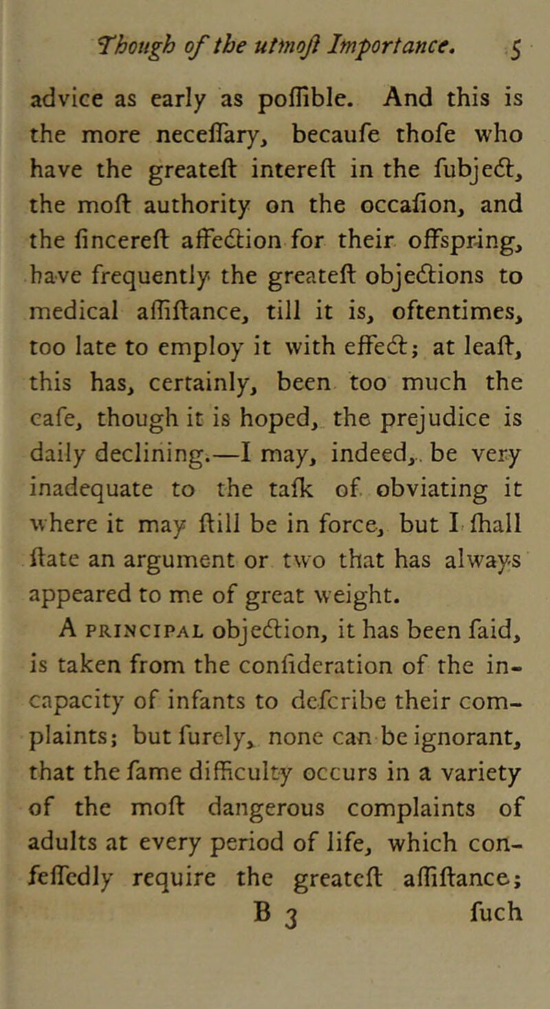 advice as early as polllbic. And this is the more necelTary, becaufe thofe who have the greateft intereft in the fubjed:, the moft authority on the occafion, and the fincereft afFedion for their offspring, have frequently the greateft objedions to medical afliftance, till it is, oftentimes, too late to employ it with effed; at leaft, this has, certainly, been too much the cafe, though it is hoped, the prejudice is daily declining.—I may, indeed,., be very inadequate to the talk of obviating it where it may ftill be in force, but Lfhall ftate an argument or two that has always appeared to me of great weight. A PRINCIPAL objedion, it has been faid, is taken from the confideration of the in- capacity of infants to dcfcribe their com- plaints; but furcly, none can be ignorant, that the fame difficulty occurs in a variety of the moft dangerous complaints of adults at every period of life, which con- feffcdly require the greateft affiftance; B 3 fuch