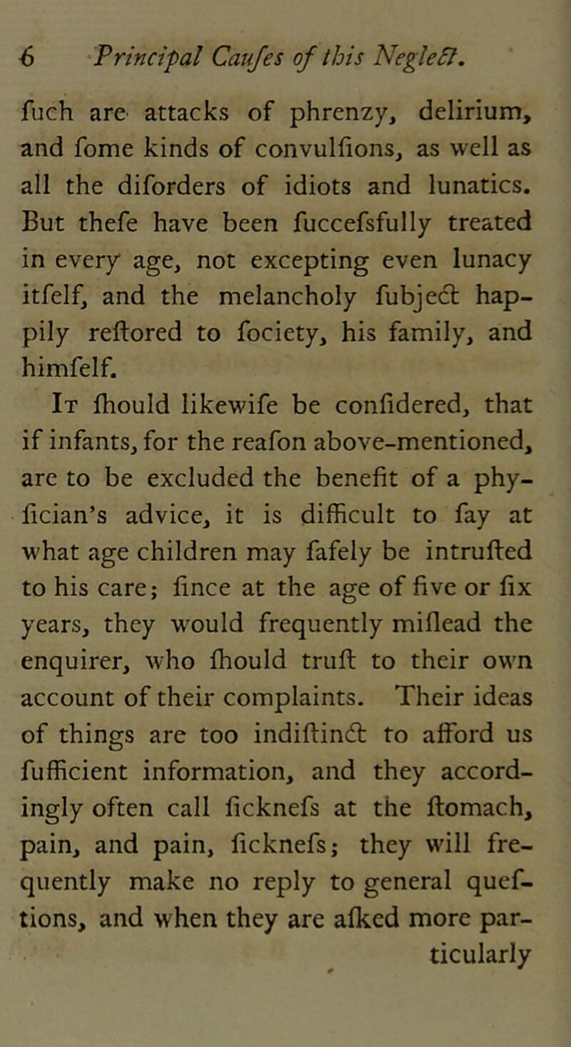 fuch arC’ attacks of phrenzy, delirium, and fome kinds of convulfions, as well as all the diforders of idiots and lunatics. But thefe have been fuccefsfully treated in every age, not excepting even lunacy itfelf, and the melancholy fubjedl hap- pily reftored to fociety, his family, and himfelf. It fhould likewife be confidered, that if infants, for the reafon above-mentioned, are to be excluded the benefit of a phy- lician’s advice, it is difficult to fay at what age children may fafely be intrufted to his care; fince at the age of five or fix years, they w^ould frequently miflead the enquirer, who fhould truft to their own account of their complaints. Their ideas of things are too indiftindt to afford us fufficient information, and they accord- ingly often call ficknefs at the ftomach, pain, and pain, ficknefs; they will fre- quently make no reply to general quef- tions, and when they are afked more par- ticularly