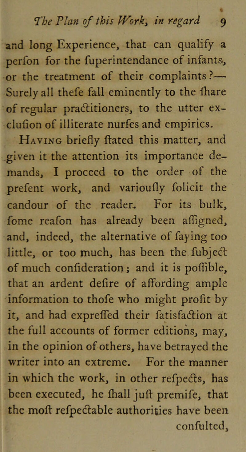 and long Experience, that can qualify a perfon for the fuperintendance of infants, or the treatment of their complaints?— Surely all thefe fall eminently to the lhare of regular pradlitioners, to the utter ex- clufion of illiterate nurfes and empirics. Having briefly Ifated this matter, and given it the attention its importance de- mands, I proceed to the order of the prefent work, and varioufly folicit the candour of the reader. For its bulk, fome reafon has already been afligned, and, indeed, the alternative of faying too little, or too much, has been the fubjeft of much confideration; and it is poflible, that an ardent defire of affording ample information to thofe who might profit by it, and had exprelTed their fatisfadlion at the full accounts of former editions, may, in the opinion of others, have betrayed the WTiter into an extreme. For the manner in which the work, in other refpedls, has been executed, he fhall jufl: premife, that the mofl: refpedlable authorities have been confulted.