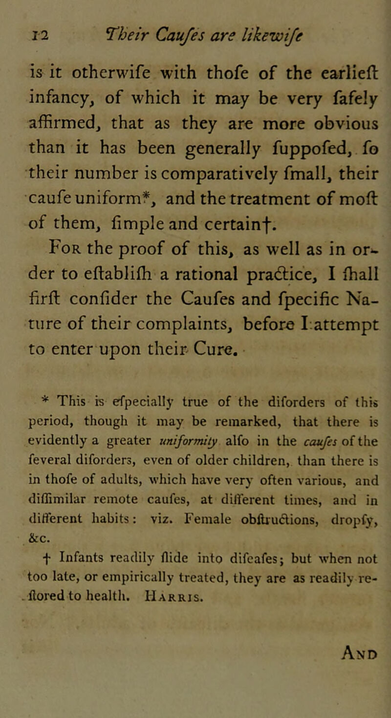is it othcrwife with thofe of the earliefl infancy, of which it may be very fafely affirmed, that as they are more obvious than it has been generally fuppofed, fo their number is comparatively fmall, their caufe uniformf, and the treatment of moft of them, fimpleand certainf. For the proof of this, as well as in or- der to eftablifli a rational pracftice, I ffiall firft confider the Caufes and fpecific Na- ture of their complaints, before l attempt to enter upon their- Cure. * This is efpecially true of the diforders of this period, though it may be remarked, that there is evidently a greater uniformity alfo in the caufes of the feveral diforders, even of older children, than there is in thofe of adults, which have very often various, and diffimilar remote caufes, at different times, and in different habits: viz. Female oblUudions, dropfy, &c. f Infants readily Hide into difeafes; but when not too late, or empirically treated, they are as readily re- -Ilored to health. Harris.