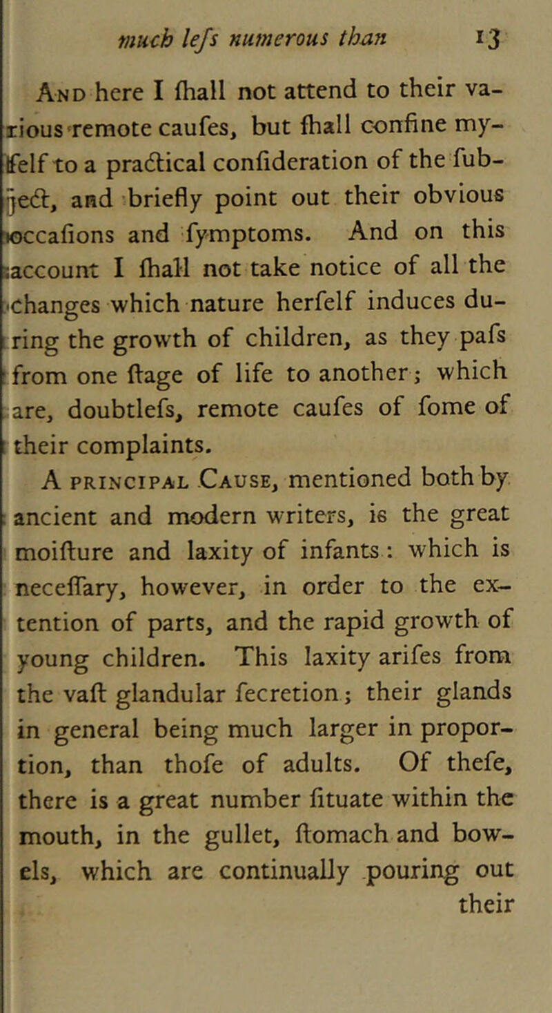 And here I (hall not attend to their va- rious'remote caufes, but fhall confine my- tfelf to a pradlical confideration of the fub- gedt, and briefly point out their obvious joccafions and fymptoms. And on this saccount I fhall not take notice of all the •changes which nature herfelf induces du- i ring the growth of children, as they pafs from one ftage of life to another ; which are, doubtlefs, remote caufes of fome of 1 their complaints. A PRINCIPAL Cause, mentioned both by ; ancient and modern writers, is the great moifture and laxity of infants: which is neceffary, however, in order to the ex- tention of parts, and the rapid growth of young children. This laxity arifes from the vaft glandular fecretion; their glands in general being much larger in propor- tion, than thofe of adults. Of thefe, there is a great number fituate within the mouth, in the gullet, flomach and bow- els, which are continually pouring out their