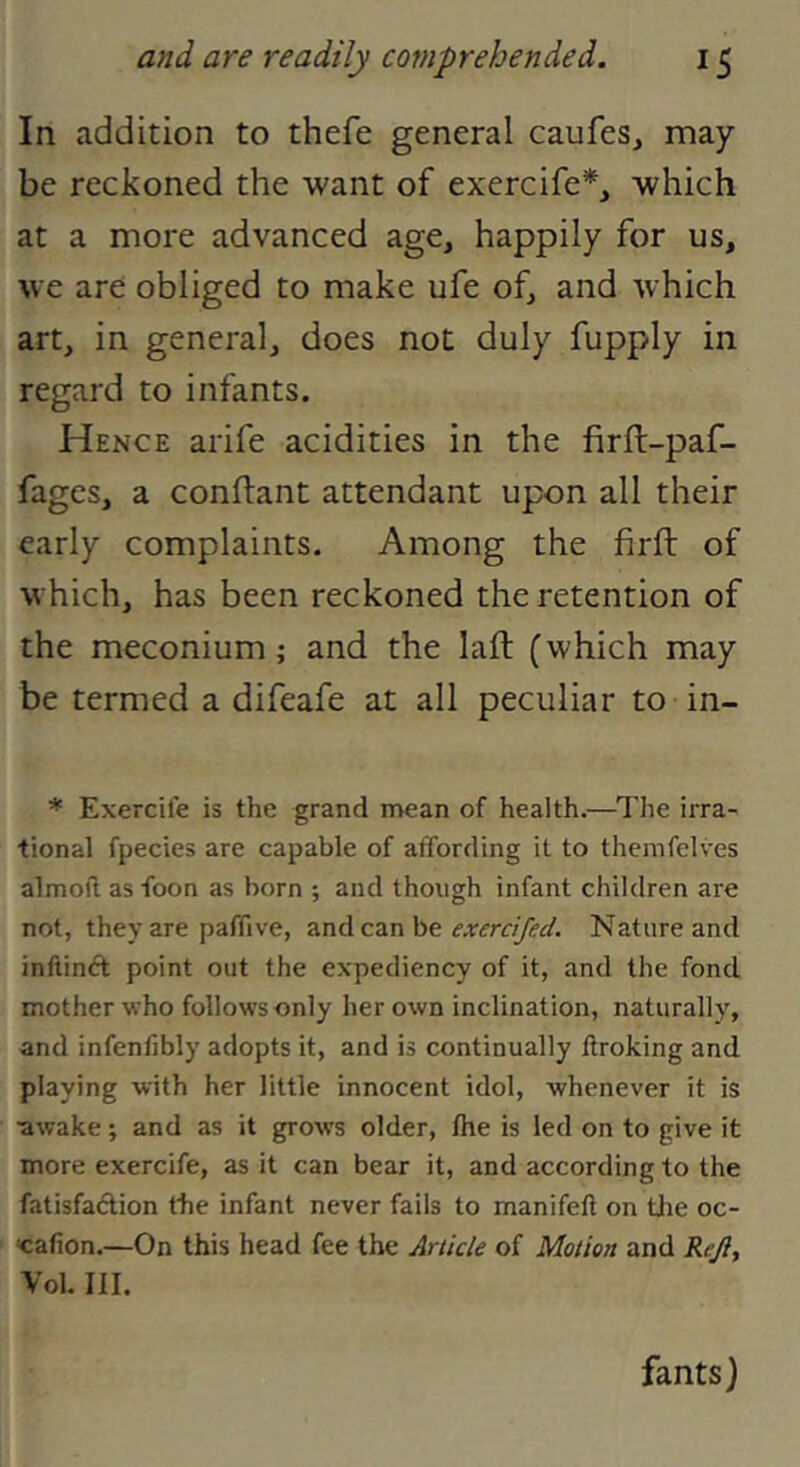 In addition to thefe general caufes, may- be reckoned the want of exercife*, which at a more advanced age, happily for us, we are obliged to make ufe of, and which art, in general, does not duly fupply in regard to infants. Hence arife acidities in the firlt-paf- fages, a conftant attendant upon all their early complaints. Among the firft of which, has been reckoned the retention of the meconium; and the laft (which may be termed a difeafe at all peculiar to in- * Exercife is the grand mean of health.—^The irra- tional fpecies are capable of affording it to themfelves almoft as toon as born ; and though infant children are not, they are pafTive, and can be Nature and inftinft point out the expediency of it, and the fond mother who follows only her own inclination, naturally, and infenfibly adopts it, and is continually llroking and playing with her little innocent idol, whenever it is •awake; and as it grows older, Ihe is led on to give it more exercife, as it can bear it, and according to the fatisfaftion the infant never falls to manifell on tlie oc- <cafion.—On this head fee the jir//c/e of Motion and Reji, Vol. III. fants)