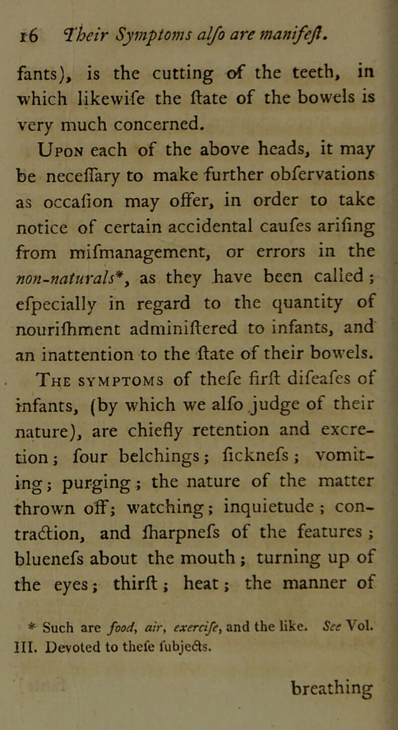 fants), is the cutting of the teeth, in which likewife the ftate of the bowels is very much concerned. Upon each of the above heads, it may be neceflary to make further obfervations as occafion may offer, in order to take notice of certain accidental caufes arifing from mifmanagement, or errors in the non-naturals*y as they have been called ; efpecially in regard to the quantity of nourifhment adminiftered to infants, and an inattention to the ftate of their bowels. The symptoms of thefe firft difeafcs of infants, (by which we alfo judge of their nature), are chiefly retention and excre- tion ; four belchings; ftcknefs ; vomit- ing; purging ; the nature of the matter thrown off; watching; inquietude; con- traction, and ftiarpnefs of the features ; bluenefs about the mouth; turning up of the eyes; thirft; heat; the manner of * Such are food, air, exercife, and the like. See Vol. III. Devoted to thefe fubjedts. breathing