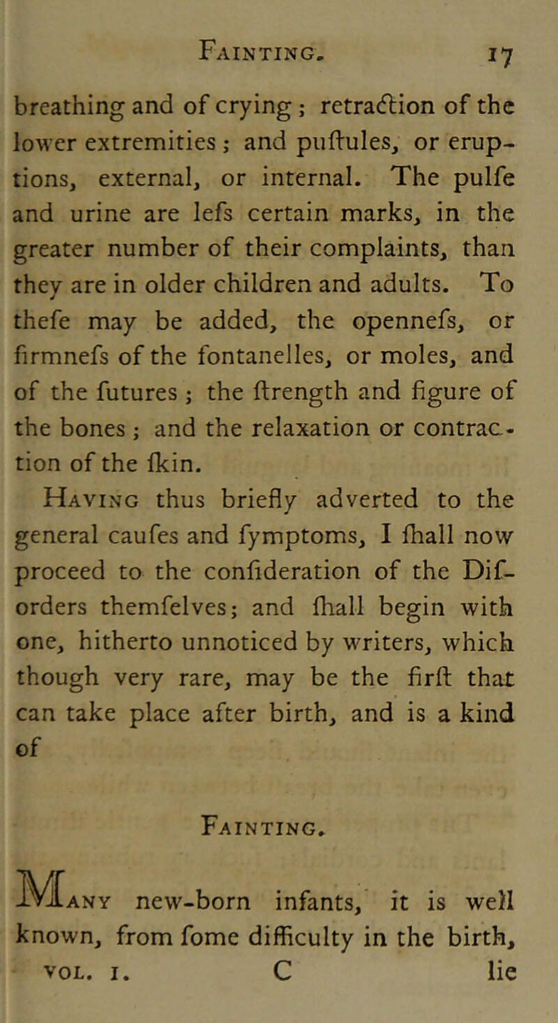 breathing and of crying; retradlion of the lower extremities ; and piiftules, or erup- tions, external, or internal. The pulfe and urine are lefs certain marks, in the greater number of their complaints, than they are in older children and adults. To thefe may be added, the opennefs, or firmnefs of the fontanelles, or moles, and of the futures ; the ftrength and figure of the bones ; and the relaxation or contrac- tion of the fkin. Having thus briefly adverted to the general caufes and fymptoms, I fhall now proceed to the conflderation of the Dif- orders themfelves; and fhall begin with one, hitherto unnoticed by writers, which though very rare, may be the firft that can take place after birth, and is a kind of Fainting. IV^ANY new-born infants, it is well known, from fome difficulty in the birth, VOL. i. C lie