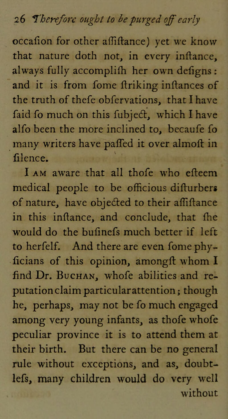 occafion for other afliftance) yet we know that nature doth not, in every inftance, always fully accomplifli her own defigns ; and it is from fome ftriking inftances of the truth of thefe obfervations, that I have faid fo much on this fubjedl, which I have alfo been the more inclined to, becaufe fo many writers have paffed it over almoft in filence. I AM aware that all thofe who efteem medical people to be officious difturbers of nature, have objedled to their affiftance in this inftance, and conclude, that fhe would do the bufinefs much better if left to herfelf. And there are even fome phy- licians of this opinion, amongft whom I find Dr. Buchan, whofe abilities and re- putation claim particular attention; though he, perhaps, may not be fo much engaged among very young infants, as thofe whofe peculiar province it is to attend them at their birth. But there can be no general rule without exceptions, and as, doubt- lefs, many children would do very well without