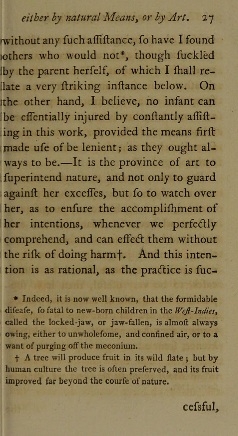 rwithout any fuch affiftance, fo have I found lothers who would not*, though fuckled Jby the parent herfelf, of which I ftiall re- late a very ftriking inftance below. On ithe other hand, I believe, no infant can be effentially injured by conflantly aflift- ing in this work, provided the means firft made ufe of be lenient; as they ought al- ways to be.—It is the province of art to fuperintend nature, and not only to guard againft her exceffes, but fo to watch over her, as to enfure the accomplifhment of her intentions, whenever we perfecflly comprehend, and can effed; them without the rifk of doing harmf. And this inten- tion is as rational, as the pradice is fuc- * Indeed, it is now well known, that the formidable difeafe, fo fatal to new-born children in the Wejl-Indies, called the locked-jaw, or jaw-fallen, is almoft always owing, either to unwholefome, and confined air, or to a want of purging off the meconium. t A tree will produce fruit in its wild Hate ; but by human culture the tree is often preferved, and its fruit unproved far beyond the coiufe of nature. cefsful.