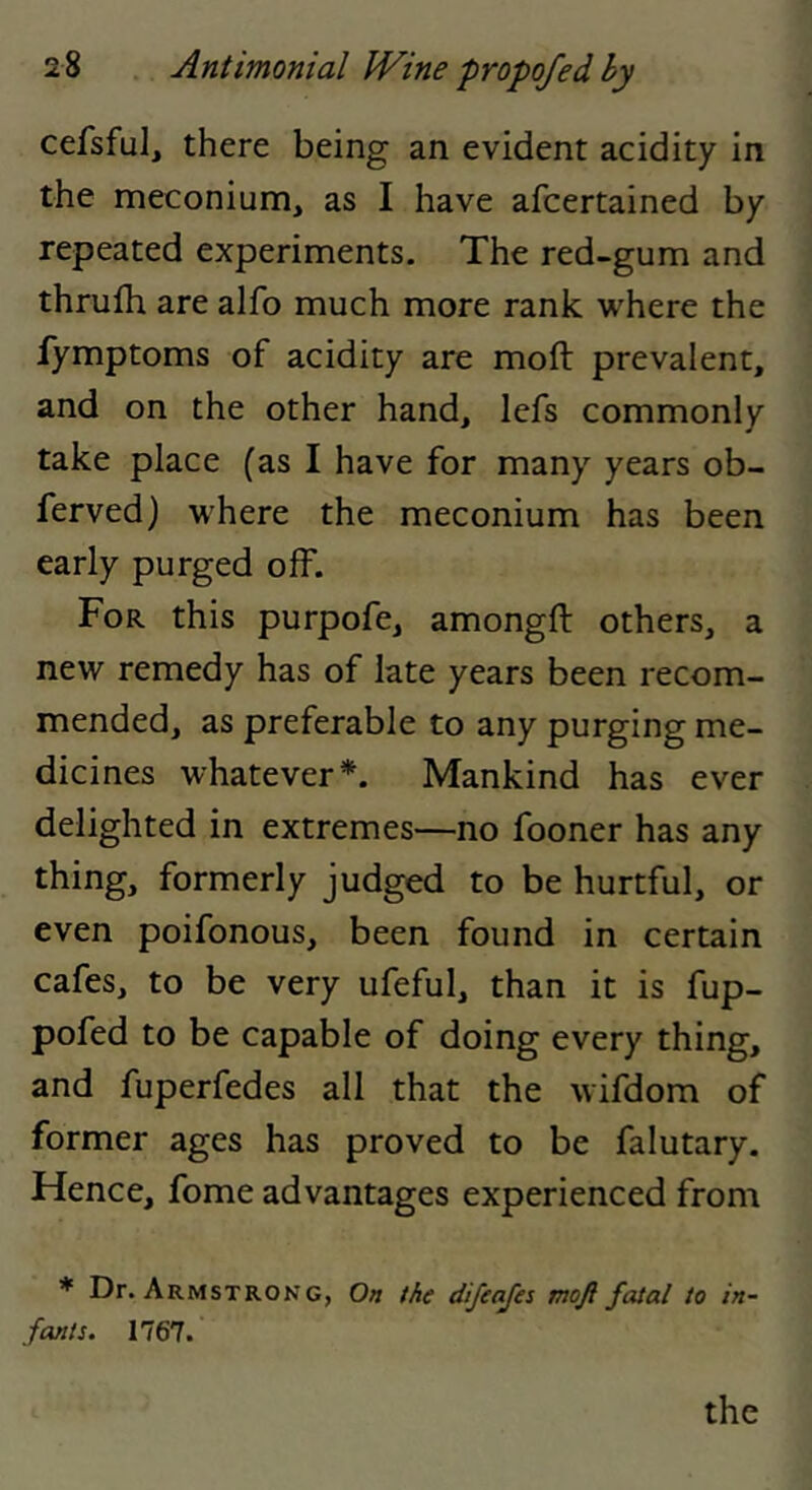 cefsful^ there being an evident acidity in the meconium, as I have afcertained by repeated experiments. The red-gum and thrufh are alfo much more rank where the fymptoms of acidity are moft prevalent, and on the other hand, lefs commonly take place (as I have for many years ob- ferved) where the meconium has been early purged off. For this purpofe, amongft others, a new remedy has of late years been recom- mended, as preferable to any purging me- dicines whatever*. Mankind has ever delighted in extremes—no fooner has any thing, formerly judged to be hurtful, or even poifonous, been found in certain cafes, to be very ufeful, than it is fup- pofed to be capable of doing every thing, and fuperfedes all that the wifdom of former ages has proved to be falutary. Hence, fome advantages experienced from * Dr. Armstrong, On the difeafes moji fatal to in- fants. 1767.