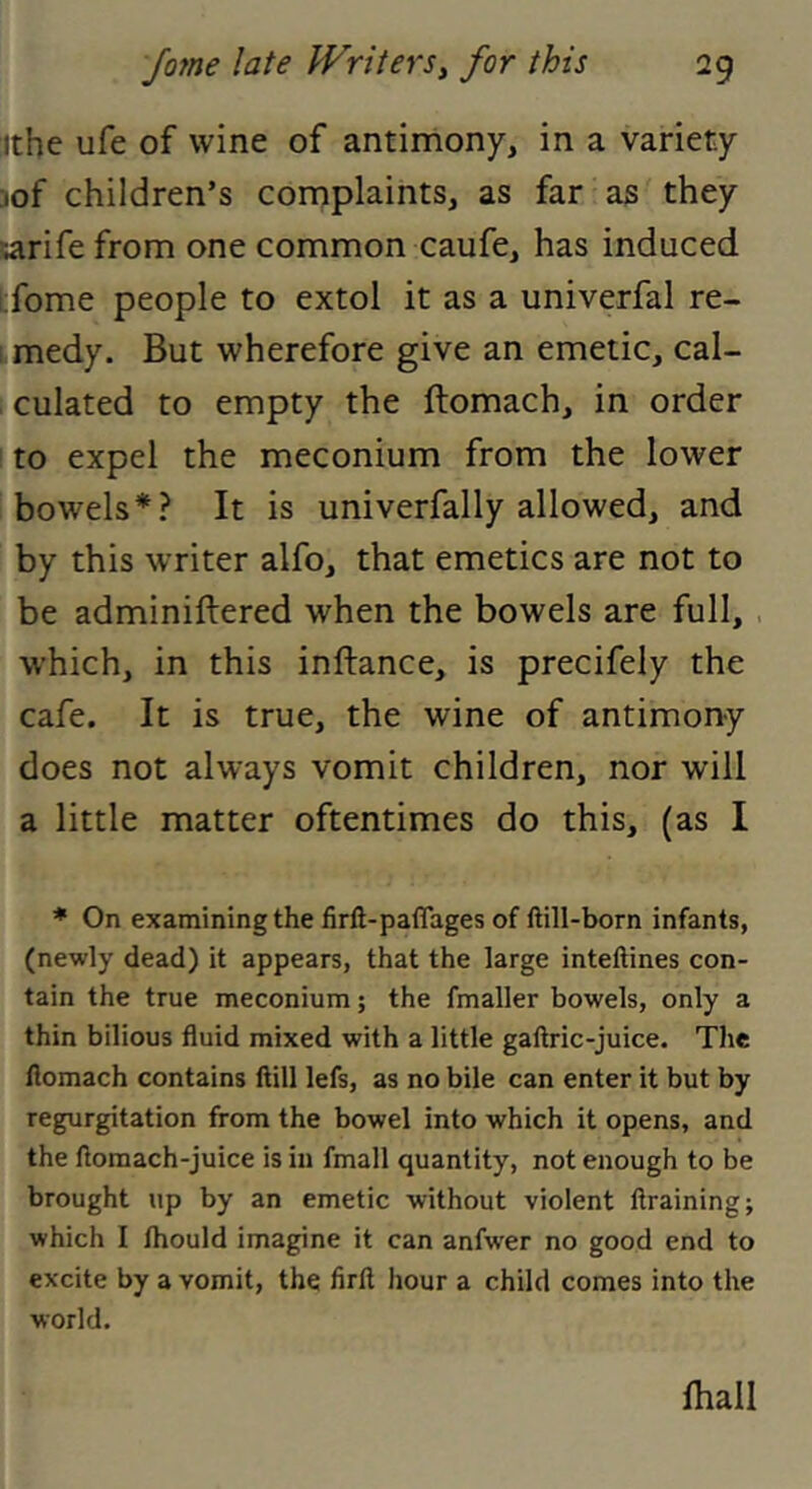 ithe ufe of wine of antimony, in a variety 3of children’s complaints, as far as they sarife from one common caufe, has induced l;fome people to extol it as a univerfal re- [ medy. But wherefore give an emetic, cal- culated to empty the ftomach, in order to expel the meconium from the lower bowels*? It is univerfally allowed, and by this writer alfo, that emetics are not to be adminiftered when the bowels are full, . which, in this inftance, is precifely the cafe. It is true, the wine of antimony does not always vomit children, nor will a little matter oftentimes do this, (as I * On examining the firft-paflages of ftill-born infants, (newly dead) it appears, that the large inteftines con- tain the true meconium; the fmaller bowels, only a thin bilious fluid mixed with a little gaftric-juice. The flomach contains ftill lefs, as no bile can enter it but by regurgitation from the bowel into which it opens, and the ftomach-juice is in fmall quantity, not enough to be brought up by an emetic without violent ftraining; which I Ihould imagine it can anfwer no good end to excite by a vomit, the firft hour a child comes into the world. ftiall