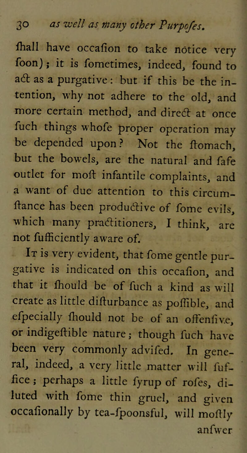 fhall have occafion to take notice very foon); it is fometimes, indeed, found to adt as a purgative: but if this be the in- tention, why not adhere to the old, and more certain method, and diredt at once fuch things whofe proper operation may be depended upon? Not the ftomach, but the bowels, are the natural and fafe outlet for moft infantile complaints, and a want of due attention to this circum- ftance has been produdfive of fome evils, which many pradlitioners, I think, are not fufficiently aware of. It is very evident, that fome gentle pur- gative is indicated on this occafion, and that it fiiould be of fuch a kind as will create as little difturbance as poflible, and elpecially fliould not be ot an offenfiv.e, or indigeftible nature; though fuch have been very commonly advifed. In gene- ral, indeed, a very little matter will fuf- fice; perhaps a little fyrup of rofes, di- luted with fome thin gruel, and given occafionally by tea-fpoonsful, will mofily anfwer