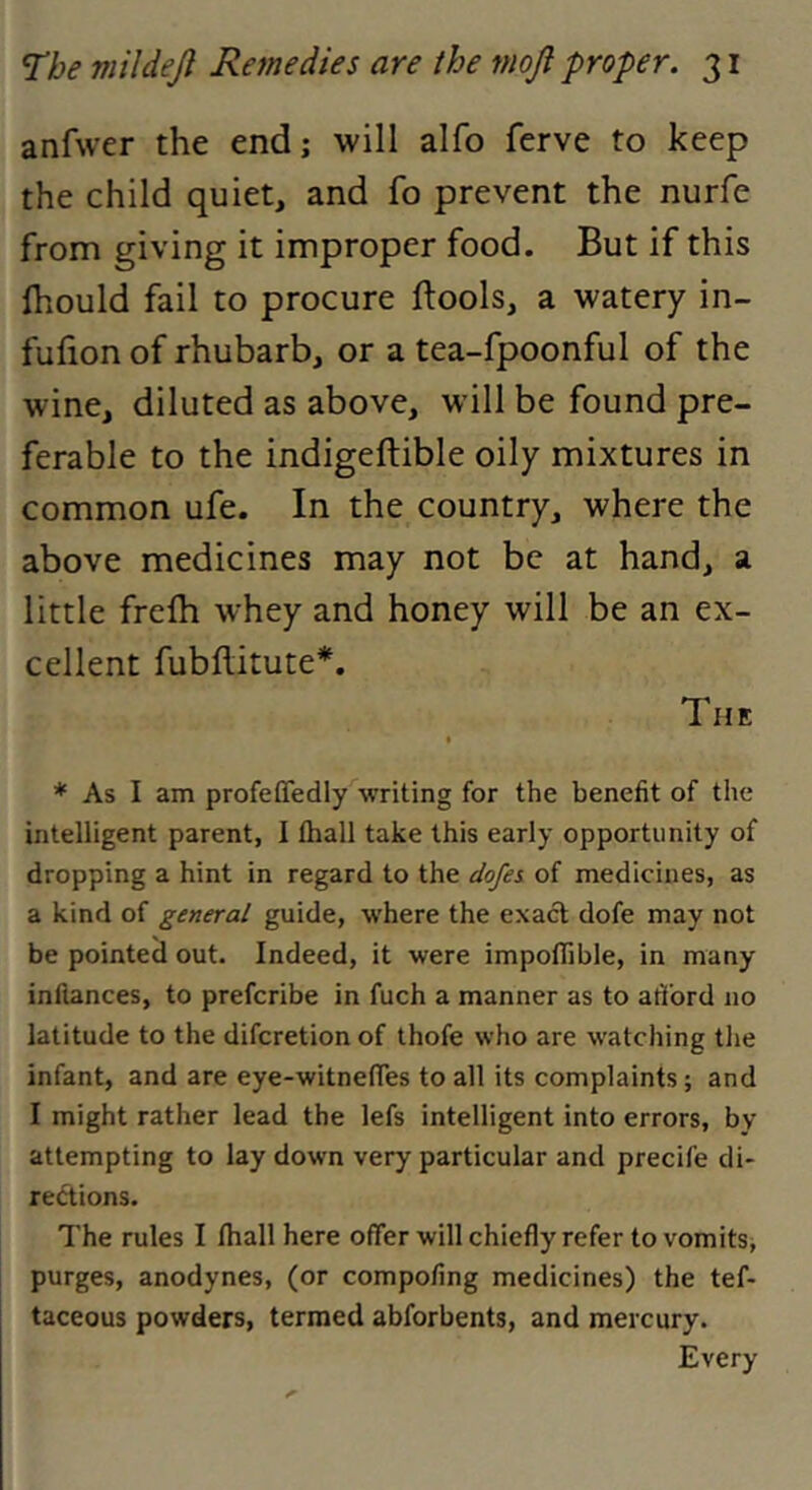 anfwer the end; will alfo ferve to keep the child quiet, and fo prevent the nurfe from giving it improper food. But if this Ihould fail to procure ftools, a watery in- fuhon of rhubarb, or a tea-fpoonful of the wine, diluted as above, will be found pre- ferable to the indigeftible oily mixtures in common ufe. In the country, where the above medicines may not be at hand, a little frefh whey and honey will be an ex- cellent fubflitute*. The * As I am profeffedly writing for the benefit of the intelligent parent, I fhall take this early opportunity of dropping a hint in regard to the dofes of medicines, as a kind of general guide, where the exact dofe may not be pointed out. Indeed, it were impoflible, in many inliances, to prefcribe in fuch a manner as to atford no latitude to the difcretion of thofe who are watching the infant, and are eye-witnefles to all its complaints; and I might rather lead the lefs intelligent into errors, by attempting to lay down very particular and precife di- rections. The rules I fhall here offer will chiefly refer to vomits, purges, anodynes, (or compofing medicines) the tef- taceous powders, termed abforbents, and mercury. Every
