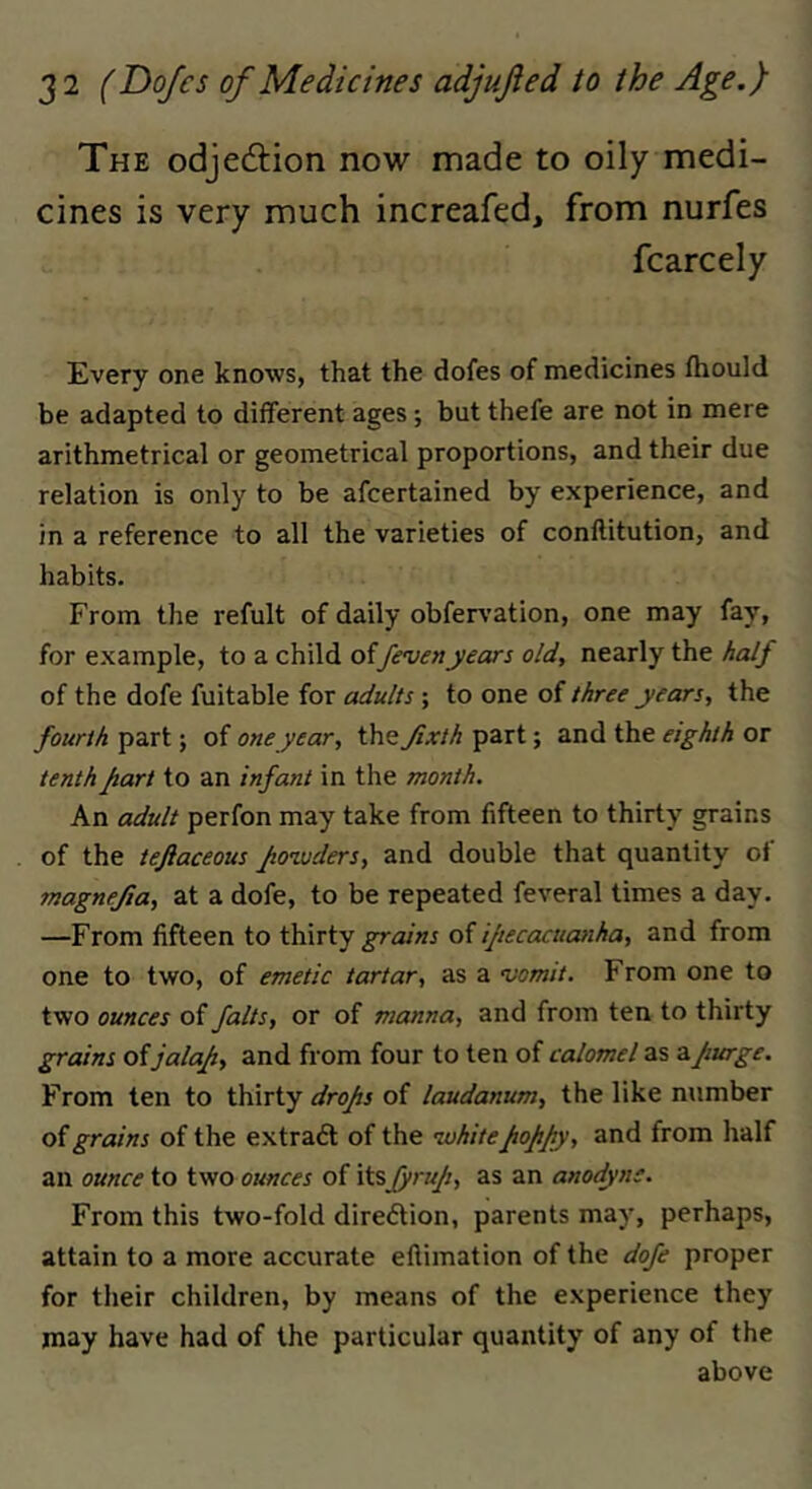 The odjed:ion now made to oily medi- cines is very much increafed, from nurfes fcarcely Every one knows, that the dofes of medicines fhould be adapted to different ages; but thefe are not in mere arithmetrical or geometrical proportions, and their due relation is only to be afcertained by experience, and in a reference to all the varieties of conllitution, and habits. From the refult of daily obferA’ation, one may fay, for example, to a child of/evenyears old, nearly the half of the dofe fuitable for adults ; to one of three years, the fourth part; of one year, \\v^Jixth part; and the eighth or tenth Jiart to an infant in the month. An adult perfon may take from fifteen to thirty grains of the tefiaceous Jiozvders, and double that quantity of fnagnejia, at a dofe, to be repeated feveral times a day. —From fifteen to thirty grains ifiecacuanha, and from one to two, of emetic tartar, as a •vomit. From one to two ounces of falts, or of manna, and from ten to thirty grains of jalaf, and from four to ten of calomel as zjiurge. From ten to thirty drojis of laudanum, the like number of grains of the extract of the lohiteJtopJiy, and from half an ounce to two ounces of itsfyruji, as an anodyne. From this two-fold direction, parents may, perhaps, attain to a more accurate eflimation of the dofe proper for their children, by means of the experience they may have had of the particular quantity of any of the above
