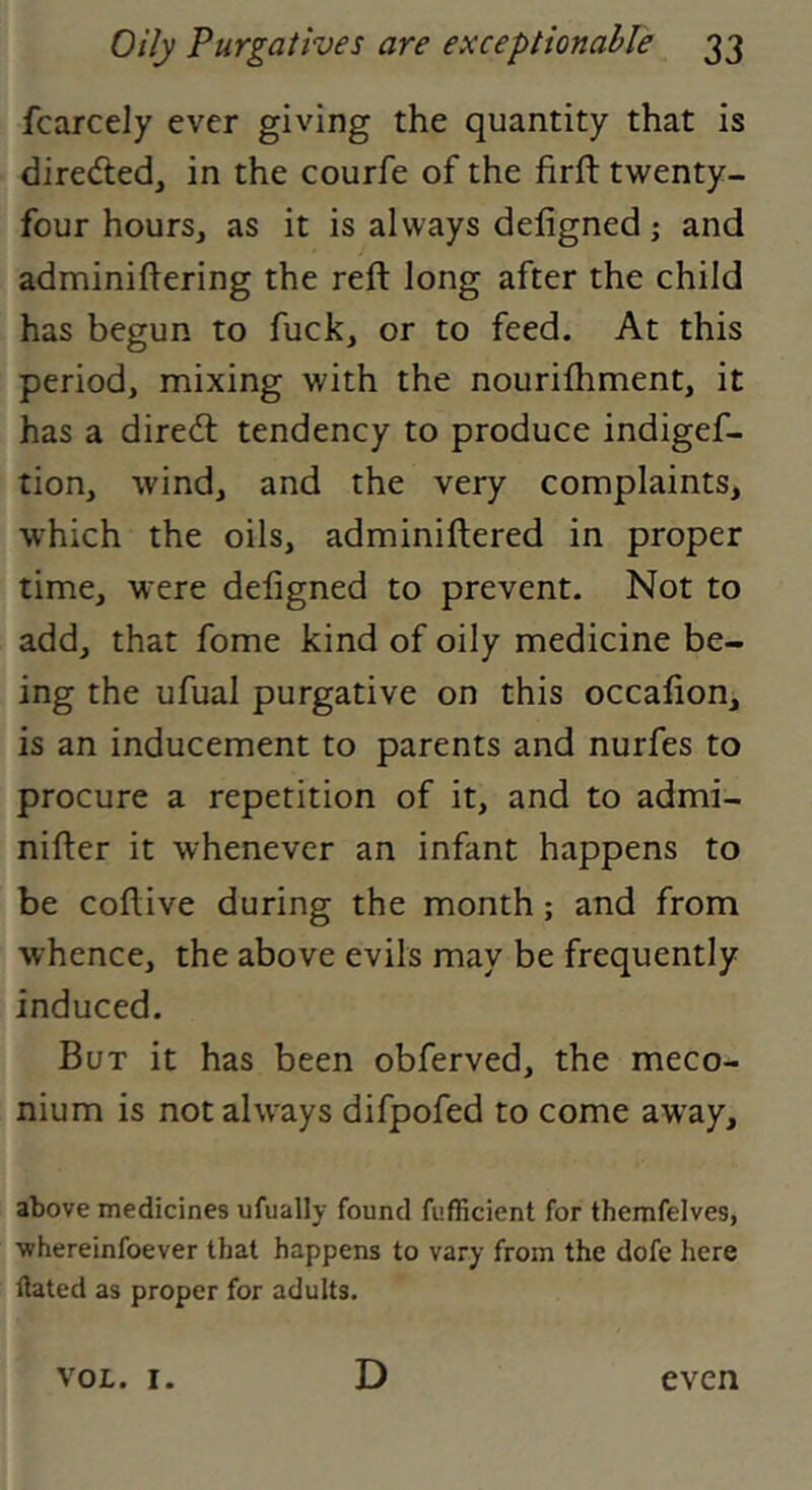 fcarcely ever giving the quantity that is dirededj in the courfe of the firft twenty- four hours, as it is always deligned; and adminiflering the reft long after the child has begun to fuck, or to feed. At this period, mixing with the nouriftiment, it has a dire<ft tendency to produce indigef- tion, wind, and the very complaints, which the oils, adminiftered in proper time, were deligned to prevent. Not to add, that fome kind of oily medicine be- ing the ufual purgative on this occalion, is an inducement to parents and nurfes to procure a repetition of it, and to admi- nifter it whenever an infant happens to be coftive during the month; and from whence, the above evils may be frequently induced. But it has been obferved, the meco- nium is not always difpofed to come away. above medicines ufually found fufficient for themfelves, whereinfoever tlaat happens to vary from the dofe here ftated as proper for adults. VOL. I. D even