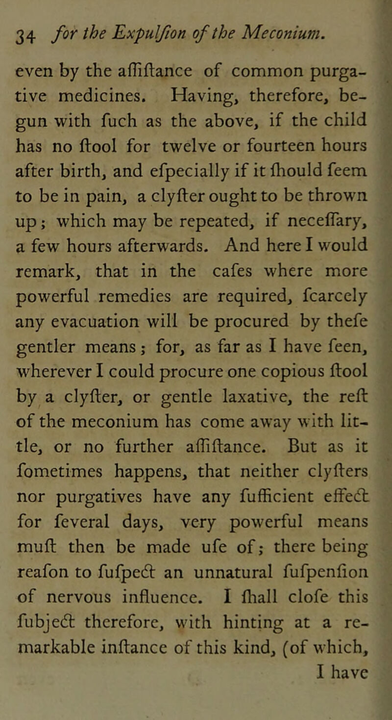 even by the afliftance of common purga- tive medicines. Having, therefore, be- gun with fuch as the above, if the child has no ftool for twelve or fourteen hours after birth, and efpecially if it Ihould feem to be in pain, a clyfter ought to be thrown up; which may be repeated, if necelTary, a few hours afterwards. And here I would remark, that in the cafes where more powerful remedies are required, fcarcely any evacuation will be procured by thefe gentler means; for, as far as I have feen, wherever I could procure one copious ftool by a clyfter, or gentle laxative, the reft of the meconium has come away with lit- tle, or no further alTiftance. But as it fometimes happens, that neither clyfters nor purgatives have any fufficient effedt for feveral days, very powerful means muft then be made ufe of; there being reafon to fufpedt an unnatural fufpenfton of nervous influence. I (hall clofe this fubjedt therefore, with hinting at a re- markable inftance of this kind, (of which, I have
