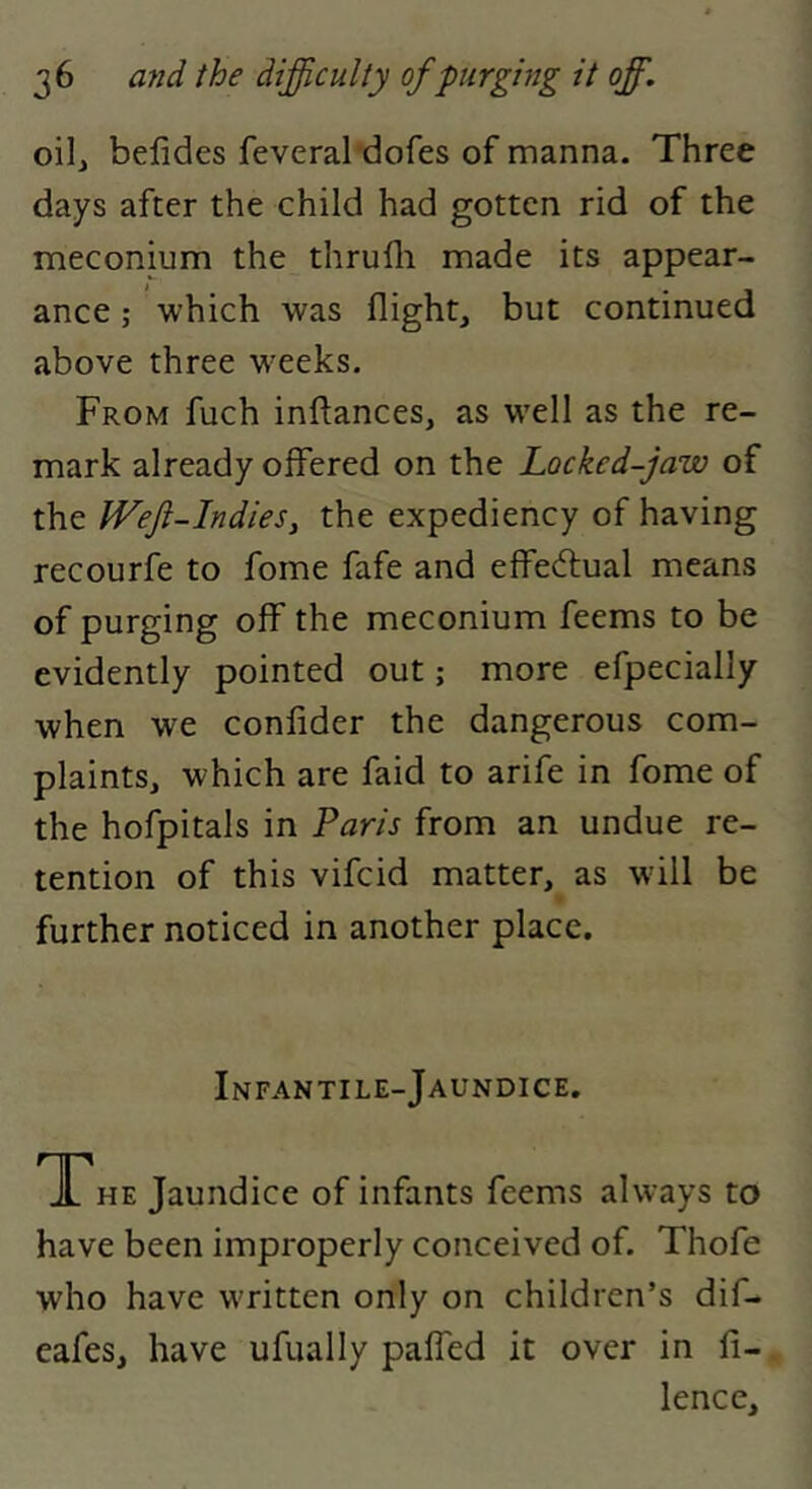 oilj befides feveral dofes of manna. Three days after the child had gotten rid of the meconium the thrufli made its appear- ance ; which was flight, but continued above three w'eeks. From fuch infl:ances, as w'ell as the re- mark already offered on the Locked-jaw of the Wefi-Indies, the expediency of having recourfe to fome fafe and effectual means of purging off the meconium feems to be evidently pointed out; more efpecially when we confider the dangerous com- plaints, which are faid to arife in fome of the hofpitals in Taris from an undue re- tention of this vifeid matter, as will be further noticed in another place. Infantile-Jaundice. TTHE Jaundice of infants feems always to have been improperly conceived of. Thofe who have w'ritten only on children’s dif- eafes, have ufually palfed it over in fi- lence.