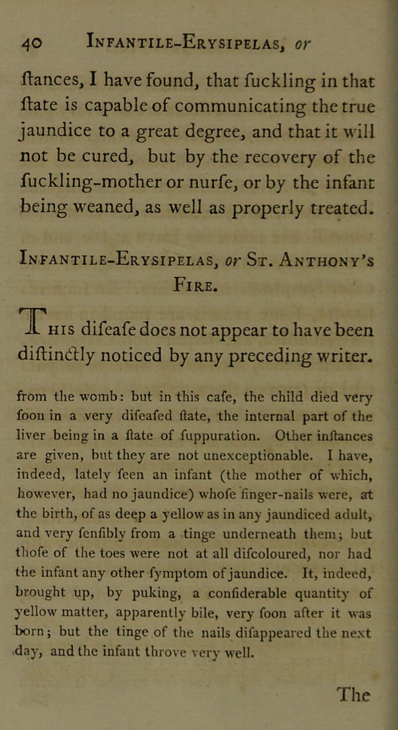 fiances, I have found, that fuckling in that flate is capable of communicating the true jaundice to a great degree, and that it will not be cured, but by the recovery of the fuckling-mother or nurfe, or by the infant being weaned, as well as properly treated. Infantile-Erysipelas, or St. Anthony’s Fire. TP his difeafe does not appear to have been diflindlly noticed by any preceding writer. from the womb: but in this cafe, the child died very foou in a very difeafed date, the internal part of the liver being in a Hate of fuppuration. Other inltances are given, but they are not unexceptionable. I have, indeed, lately feen an infant (the mother of which, however, had no jaundice) whofe finger-nails were, at the birth, of as deep a yellow as in any jaundiced adult, and very fenfibly from a tinge underneath them; but thofe of the toes were not at all difcoloured, nor had the infant any other fymptom of jaundice. It, indeed, brought up, by puking, a confiderable quantity of yellow matter, apparently bile, very foon after it was born; but the tinge of the nails difappearcd the ne.xt .day, and the infant throve very well. The