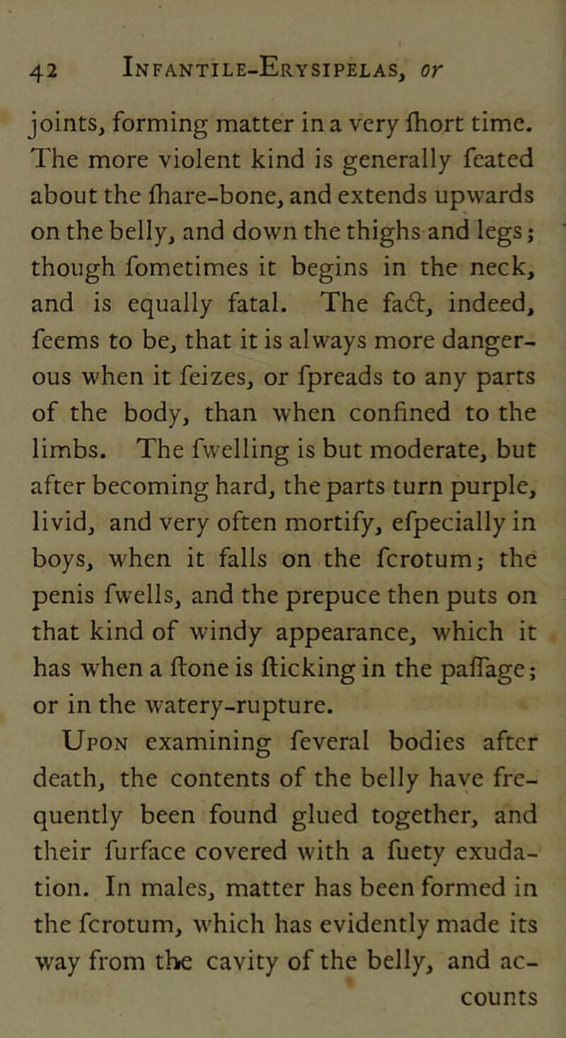 joints, forming matter in a very fhort time. The more violent kind is generally feated about the fhare-bone, and extends upwards on the belly, and down the thighs and legs; though fometimes it begins in the neck, and is equally fatal. The fadt, indeed, feems to be, that it is always more danger- ous when it feizes, or fpreads to any parts of the body, than when confined to the limbs. The fwelling is but moderate, but after becoming hard, the parts turn purple, livid, and very often mortify, efpecially in boys, when it falls on the fcrotum; the penis fwells, and the prepuce then puts on that kind of windy appearance, which it has w'hen a ftone is flicking in the paffage; or in the watery-rupture. Upon examining feveral bodies after death, the contents of the belly have fre- quently been found glued together, and their furface covered with a fuety exuda- tion. In males, matter has been formed in the fcrotum, which has evidently made its way from the cavity of the belly, and ac- counts