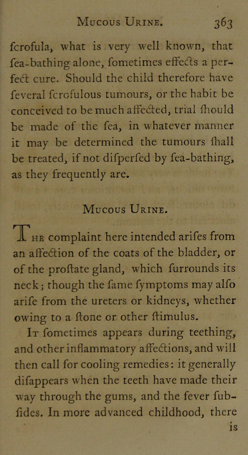 fcrofula, what is very well known, that fea-bathing alone, fometimes e^fe(^l;s a per- feft cure. Should the child therefore have feveral fcrofulous tumours, or the habit be conceived to be much alFedted, trial fhould be made of the fea, in whatever manner it may be determined the tumours fliall be treated, if not difperfed by fea-bathing, as they frequently are. Mucous Urine. TTHE complaint here intended arifes from an alfedtion of the coats of the bladder, or of the proftate gland, which furrounds its neck; though the fame fymptoms may alfo arife from the ureters or kidneys, whether owing to a ftone or other ftimulus. It fometimes appears during teething, and other inflammatory aifedtions, and will then call for cooling remedies: it generally difappears when the teeth have made their way through the gums, and the fever fub- fides. In more advanced childhood, there is