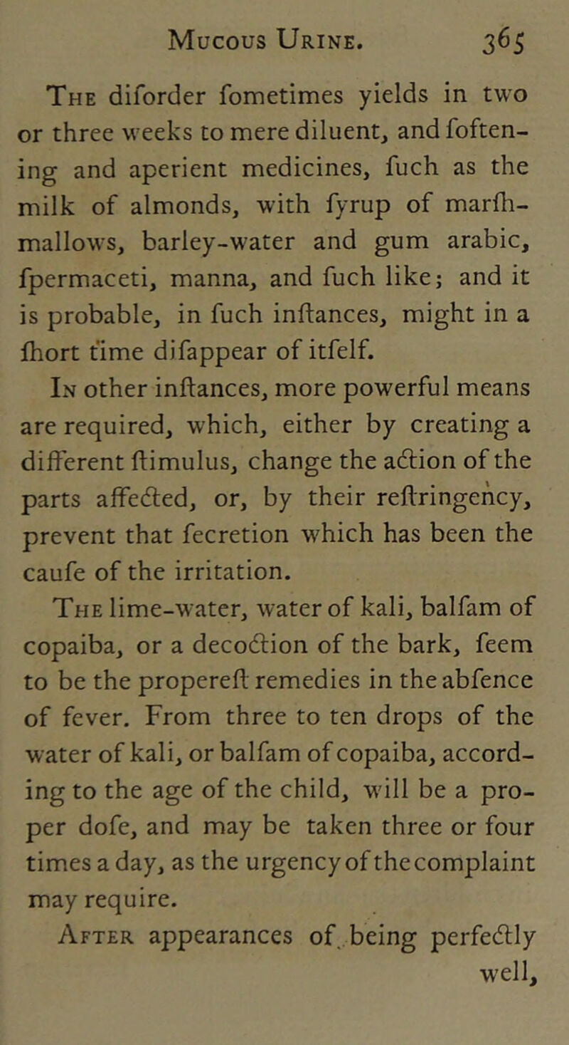 The diforder fometimes yields in two or three weeks to mere diluent, and foften- ing and aperient medicines, fuch as the milk of almonds, with fyrup of marfh- mallows, barley-water and gum arabic, fpermaceti, manna, and fuch like; and it is probable, in fuch inftances, might in a fhort time difappear of itfelf. In other inftances, more powerful means are required, which, either by creating a different ftimulus, change the adlion of the parts affedled, or, by their reftringehcy, prevent that fecretion which has been the caufe of the irritation. The lime-water, water of kali, balfam of copaiba, or a decodlion of the bark, feem to be the propereft remedies in the abfence of fever. From three to ten drops of the water of kali, or balfam of copaiba, accord- ing to the age of the child, w'ill be a pro- per dofe, and may be taken three or four times a day, as the urgency of the complaint may require. After appearances of being perfectly well.