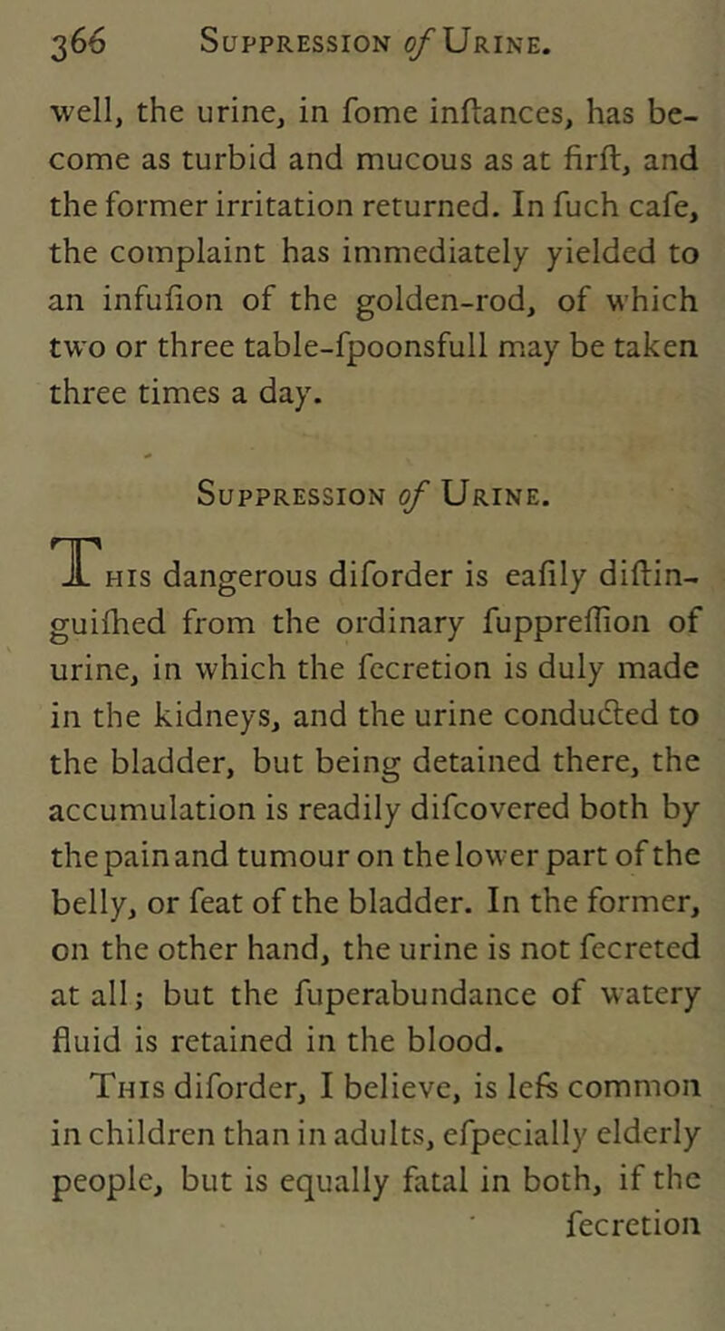well, the urine, in fome inftances, has be- come as turbid and mucous as at firft, and the former irritation returned. In fuch cafe, the complaint has immediately yielded to an infufion of the golden-rod, of which two or three table-fpoonsfull m.ay be taken three times a day. Suppression of Urine. TThis dangerous diforder is eafily diftin- guilhed from the ordinary fuppreflion of urine, in which the fccretion is duly made in the kidneys, and the urine conduced to the bladder, but being detained there, the accumulation is readily difcovered both by the pain and tumour on the lower part of the belly, or feat of the bladder. In the former, on the other hand, the urine is not fecreted at all; but the fuperabundance of watery fluid is retained in the blood. This diforder, I believe, is left common in children than in adults, efpecially elderly people, but is equally fatal in both, if the fecretion