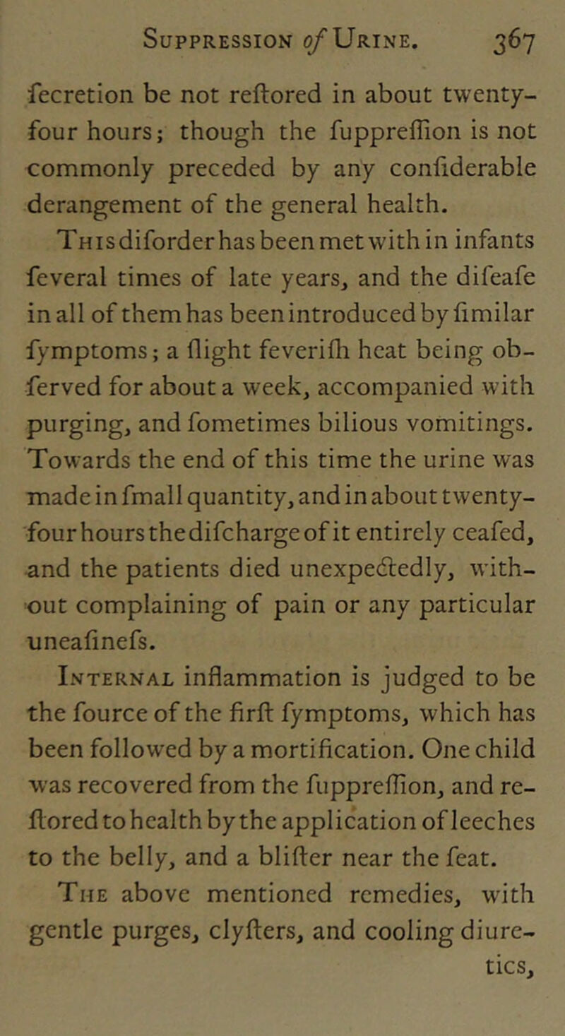 fecretion be not reftored in about twenty- four hours; though the fuppreflion is not commonly preceded by any confiderable derangement of the general health. This diforder has been met with in infants feveral times of late years, and the difeafe in all of them has been introduced by fimilar fymptoms; a flight feverifli heat being ob- ferved for about a week, accompanied with purging, and fometimes bilious vomitings. Towards the end of this time the urine was made in fmall quantity, and in about twenty- four hours the difcharge of it entirely ceafed, and the patients died unexpectedly, with- out complaining of pain or any particular uneafinefs. Internal inflammation is judged to be the fource of the firfl: fymptoms, which has been followed by a mortification. One child was recovered from the fuppreflion, and re- Ilored to health bythe application of leeches to the belly, and a blifler near the feat. The above mentioned remedies, wuth gentle purges, clyfters, and cooling diure- tics.