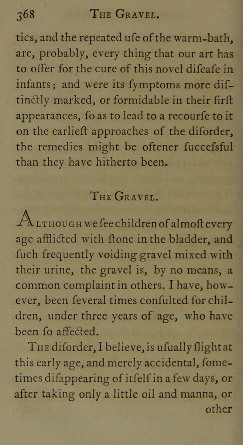 tics, and the repeated ufe of the warm-bath, are, probably, every thing that our art has to offer for the cure of this novel difeafe in infants; and were its fymptoms more dif- tindlly marked, or formidable in their firft appearances, fo as to lead to a recourfe to it on the earlieft approaches of the diforder, the remedies might be oftener fuccefsful than they have hitherto been. The Gravel. LTHOUGH we fee children of al moft every age afflidled with ftone in the bladder, and fuch frequently voiding gravel mixed with their urine, the gravel is, by no means, a common complaint in others. I have, how- ever, been feveral times confulted for chil- dren, under three years of age, who have been fo affedted. The diforder,! believe, is ufually flight at this early age, and merely accidental, fome- times difappearing of itfelf in a few days, or after taking only a little oil and manna, or other