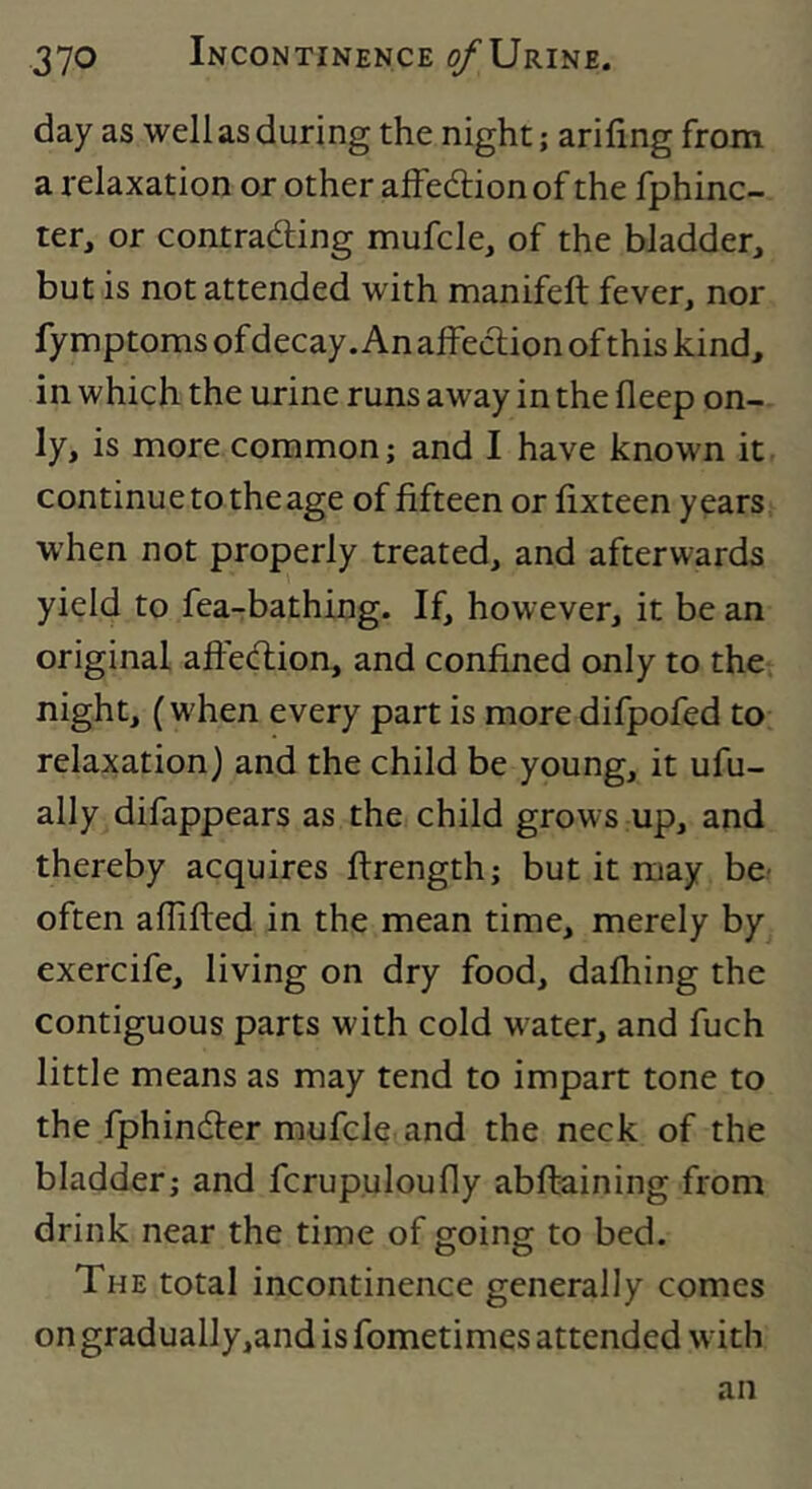 day as well as during the night; arifing from a relaxation or other affedlion of the fphinc- ter, or contrading mufcle, of the bladder, but is not attended with manifeft fever, nor fy mptoms of decay .An alFection of this kind, in which the urine runs away in the fleep on- ly, is more common; and I have known it continue to the age of fifteen or fixteen years when not properly treated, and afterwards yield to fea-bathing. If, however, it be an original aftedion, and confined only to the. night, (when every part is more difpofed to relaxation) and the child be young, it ufu- ally difappears as the child grows up, and thereby acquires ftrength; but it may be- often aflifted in the mean time, merely by exercife, living on dry food, dafliing the contiguous parts with cold w'ater, and fuch little means as may tend to impart tone to the fphinder mufclc and the neck of the bladder; and fcrup.uloufly abftaining from drink near the time of going to bed. The total incontinence generally comes on gradually,and is fometimes attended w ith an