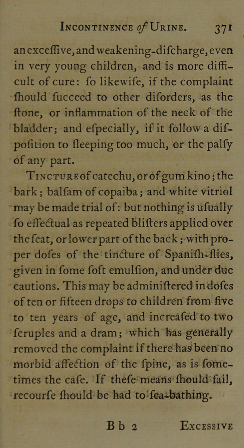 anexceffive, and weakening-difcharge, even in very young children, and is more diffi- cult of cure: fo likewife, if the complaint fhould fucceed to other diforders, as the ftone, or inflammation of the neck of the bladder; and efpecially, if it follow a dif- pofition to fleepingtoo much, or thepalfy of any part. TiNCTUREof catechu, orof gum kino; the bark; balfam of copaiba; and white vitriol may be made trial of; but nothing is ufually fo effedlual as repeated blifters applied over the feat, or lower part of the back; with pro- per dofes of the tincflure of Spanilh-flies, given in fome foft emulfion, and under due cautions. This may be adminiftered indofes of ten or fifteen drops to children from five to ten years of age, and increafed to two fcruples and a dram; which has generally removed the complaint if there hasbeen no morbid affection of the fpine, as is fome- times the cafe. If thefe means fhould-fail, recourfe fhould be had to fea-bathing. B b 2 Excessive