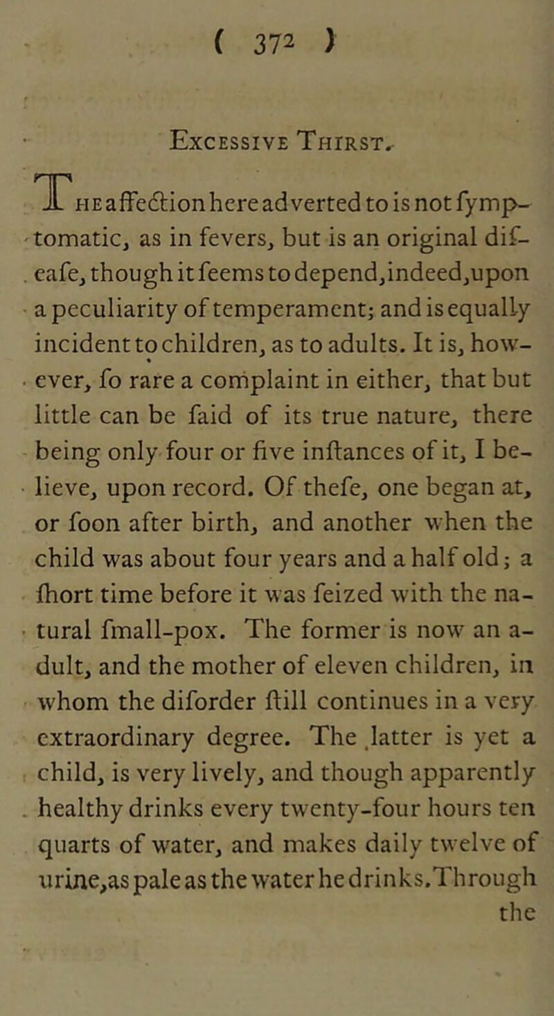 Excessive Thirst^ T* PIE affection here adverted to is not fymp- 'tomatic, as in fevers, but is an original dif- . cafe, though it feems to depend,indeedjUpon ■ a peculiarity of temperament; and is equally incident to children, as to adults. It is, how- * . ever, fo rare a cornplaint in either, that but little can be faid of its true nature, there being only four or five inftances of it, I be- • lieve, upon record. Of thefe, one began at, or foon after birth, and another when the child was about four years and a half old; a ' fhort time before it was feized with the na- • tural fmall-pox. The former is now an a- dult, and the mother of eleven children, in ' whom the diforder ftill continues in a very extraordinary degree. The .latter is yet a t child, is very lively, and though apparently . healthy drinks every twenty-four hours ten quarts of water, and makes daily twelve of urine,as pale as the water he drinks.Through the