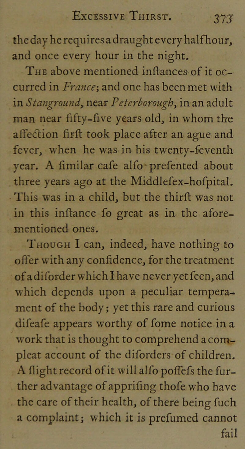 37J the day he requires a draught every half hour, and once every hour in the night. The above mentioned inftances of it oc- curred in France-, and one has been met with in StangroundyYiZ2cr Peterborough, in an adult man near fifty-five years old, in whom the affedlion firft took place after an ague and fever, when he w'as in his twenty-feventh year. A fimilar cafe alfo prefented about three years ago at the Middlefex-hofpital. This was in a child, but the third: was not in this inftance fo great as in the afore- mentioned ones. Though I can, indeed, have nothing to ofier wdth any confidence, for the treatment of a diforder which I have never yet feen, and which depends upon a peculiar tempera- ment of the body j yet this rare and curious difeafe appears worthy of fqme notice in a w’ork that is thought to comprehend a com.'- pleat account of the diforders of children. A flight record of it will alfo polTefs the fur- ther advantage of apprifing thofe who have the care of their health, of there being fuch a complaint; which it is prefumed cannot fail