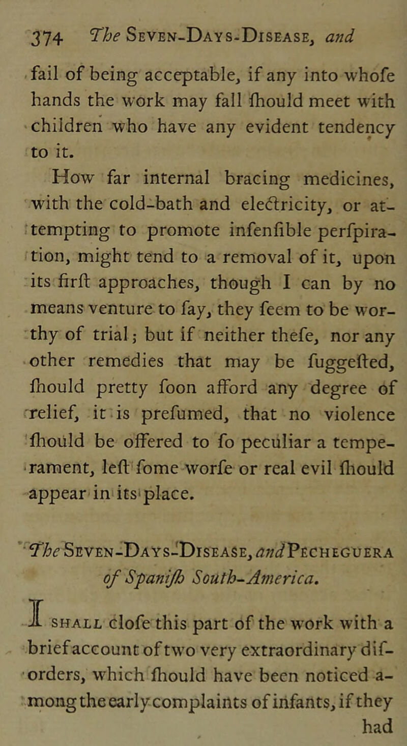 .fail of being acceptable, if any into whofe hands the work may fall Ihould meet with 'Children who have any evident tendency to it. How far internal bracing medicines, with the cold-bath and eleeffcricity, or at- tempting to promote infenfible perfpira- tion, might tend to a removal of it, upon its firft approaches, though I can by no means venture to fay, they feem to be wor- thy of trial; but if neither thefe, nor any • other remedies that may be fuggefted, Ihould pretty foon afford any degree of relief, it .is prefumed, that no violence 'Ihoiild be offered to fo peculiar a tempe- • rament, left fome worfe or real evil fliould appear* ini its' place. ’^97:;<?SEVEN-DAYs-DrsEASE, ^j;/(^Pecmeguera of Spantjh South-America. I SHALL clofe this part of the w ork with a ^ -brief account of tw'o very extraordinary dif- • orders, which fhould have been noticed a- mong the early complaints of infants, if they had